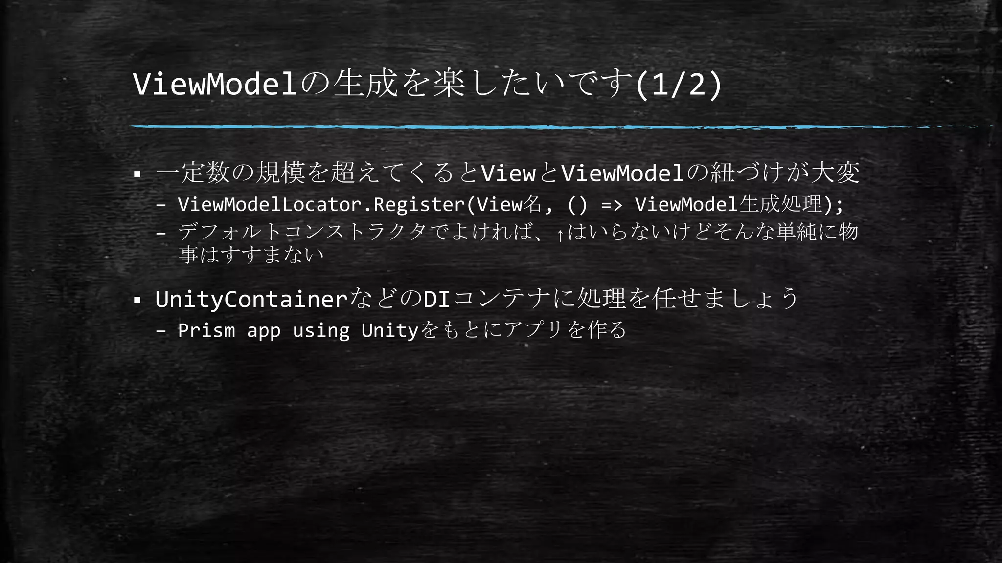 ViewModelの生成を楽したいです(1/2)
 一定数の規模を超えてくるとViewとViewModelの紐づけが大変
– ViewModelLocator.Register(View名, () => ViewModel生成処理);
– デフォルトコンストラクタでよければ、↑はいらないけどそんな単純に物
事はすすまない
 UnityContainerなどのDIコンテナに処理を任せましょう
– Prism app using Unityをもとにアプリを作る
 