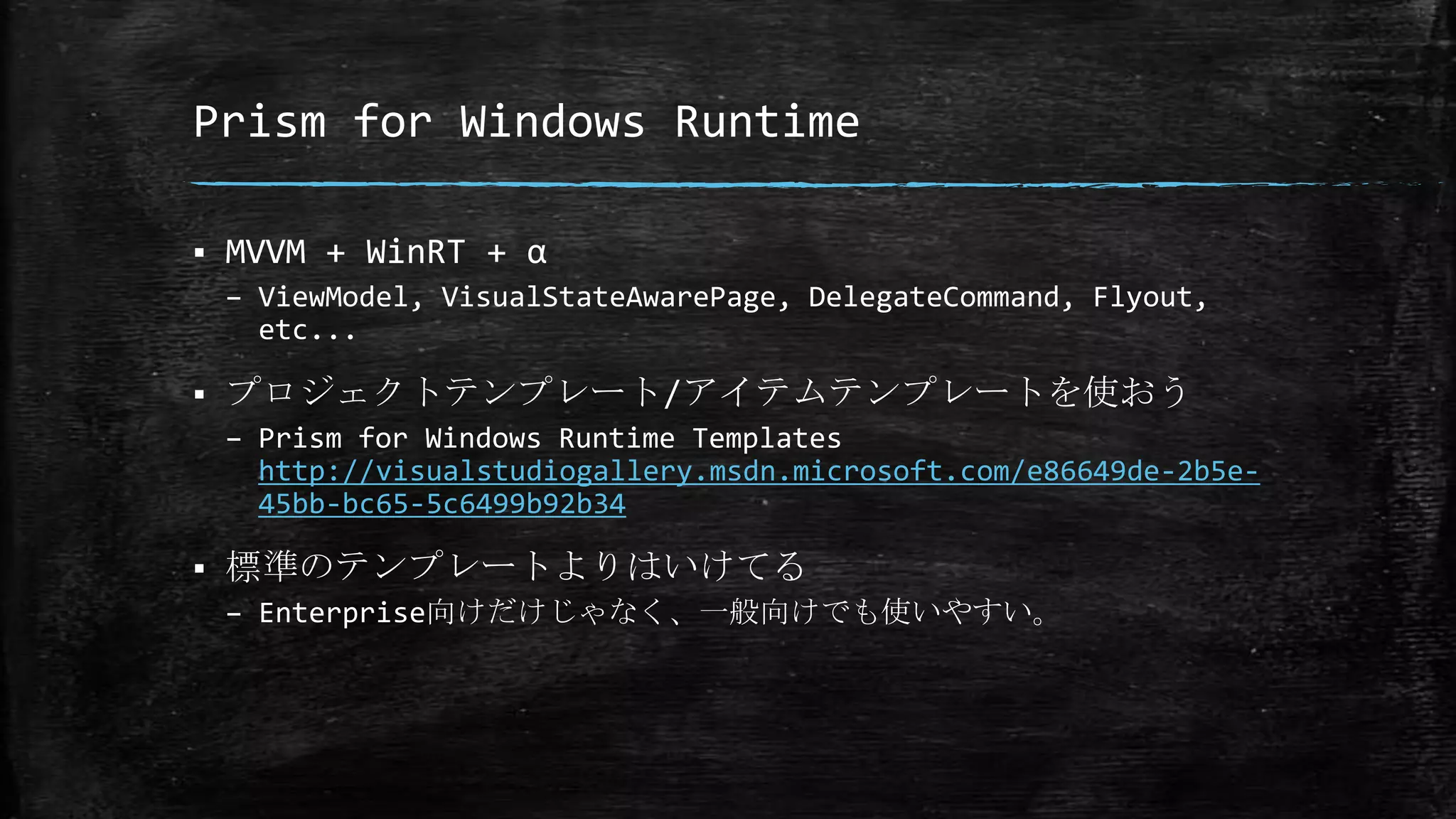 Prism for Windows Runtime
 MVVM + WinRT + α
– ViewModel, VisualStateAwarePage, DelegateCommand, Flyout,
etc...
 プロジェクトテンプレート/アイテムテンプレートを使おう
– Prism for Windows Runtime Templates
http://visualstudiogallery.msdn.microsoft.com/e86649de-2b5e-
45bb-bc65-5c6499b92b34
 標準のテンプレートよりはいけてる
– Enterprise向けだけじゃなく、一般向けでも使いやすい。
 