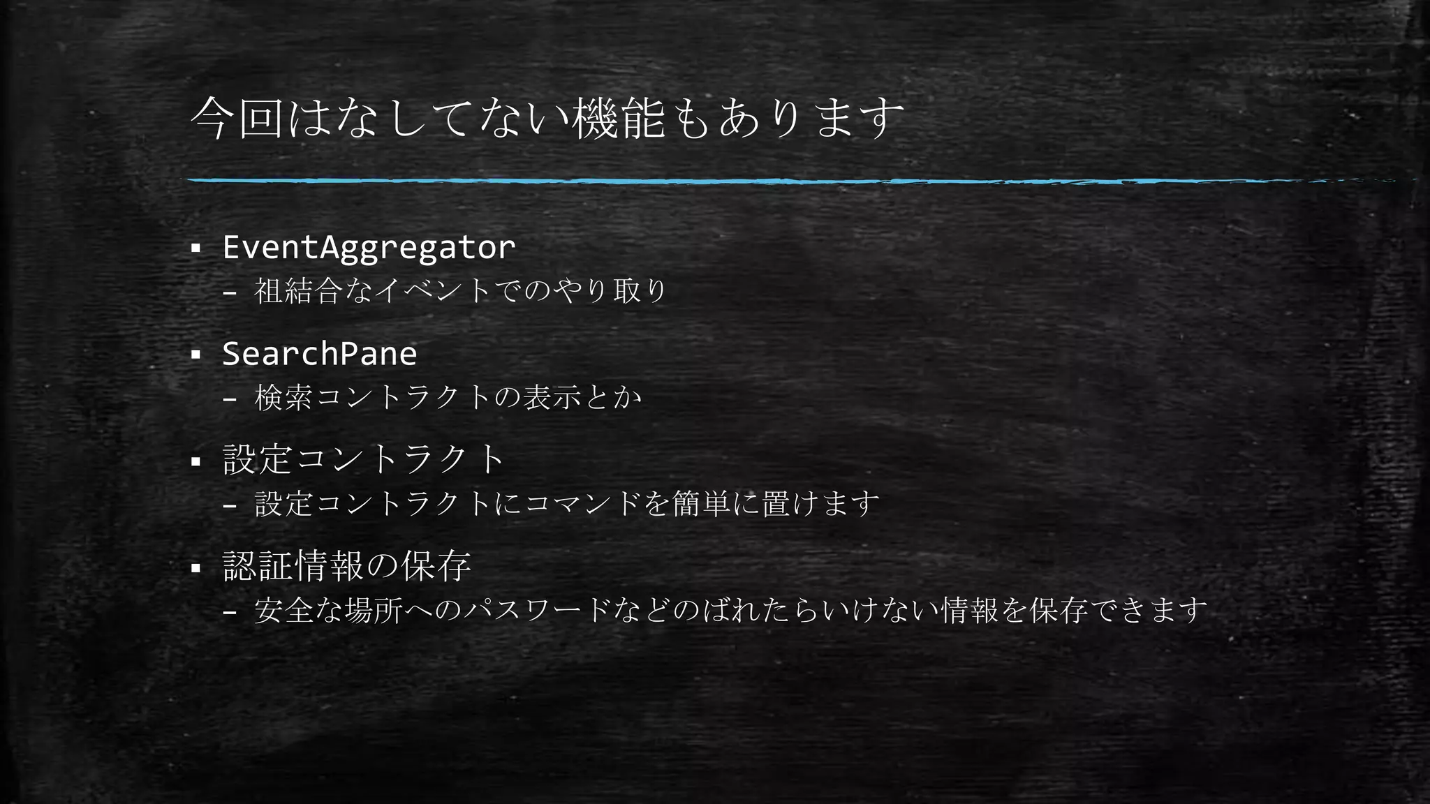 今回はなしてない機能もあります
 EventAggregator
– 祖結合なイベントでのやり取り
 SearchPane
– 検索コントラクトの表示とか
 設定コントラクト
– 設定コントラクトにコマンドを簡単に置けます
 認証情報の保存
– 安全な場所へのパスワードなどのばれたらいけない情報を保存できます
 