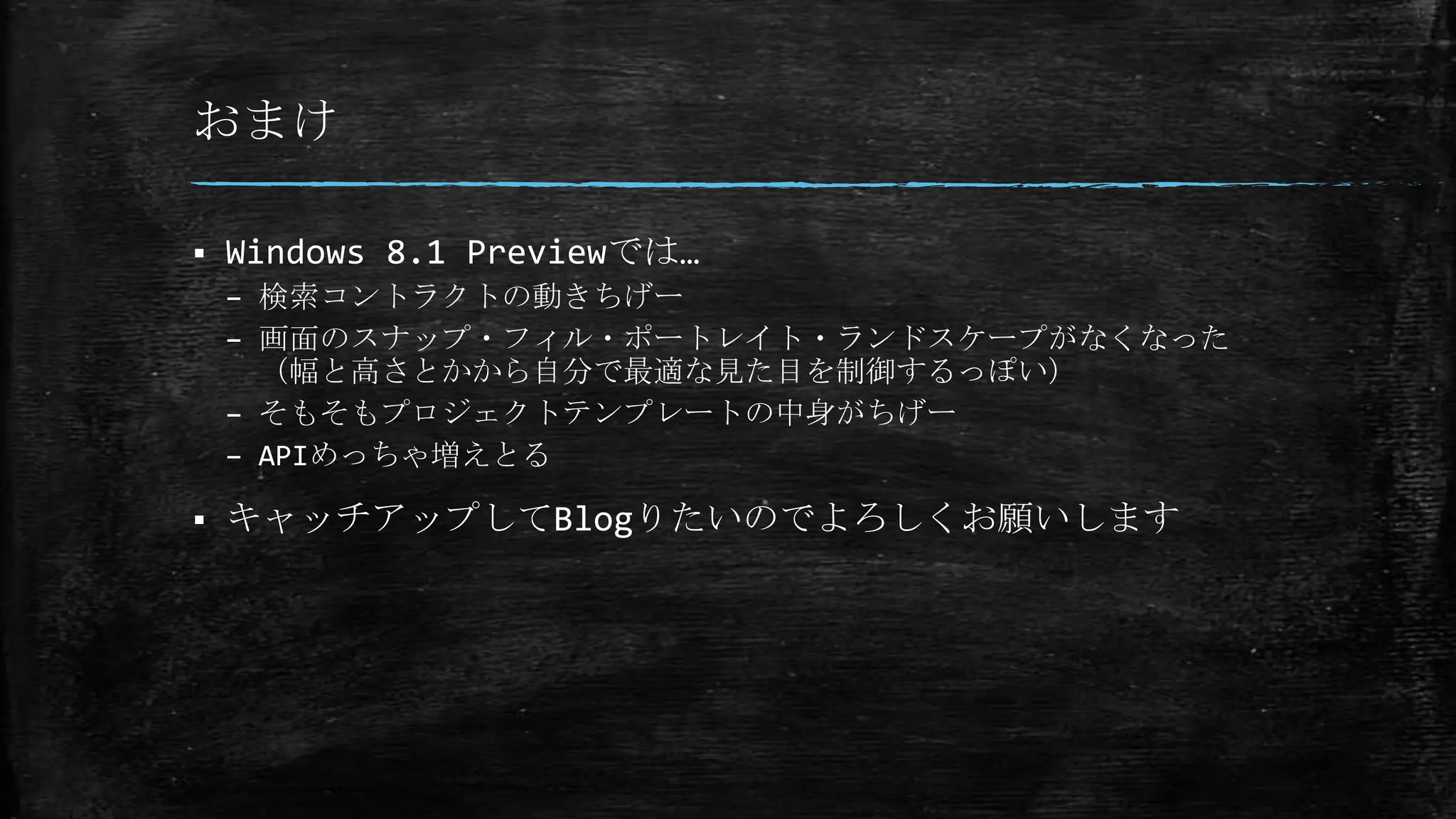 おまけ
 Windows 8.1 Previewでは…
– 検索コントラクトの動きちげー
– 画面のスナップ・フィル・ポートレイト・ランドスケープがなくなった
（幅と高さとかから自分で最適な見た目を制御するっぽい）
– そもそもプロジェクトテンプレートの中身がちげー
– APIめっちゃ増えとる
 キャッチアップしてBlogりたいのでよろしくお願いします
 