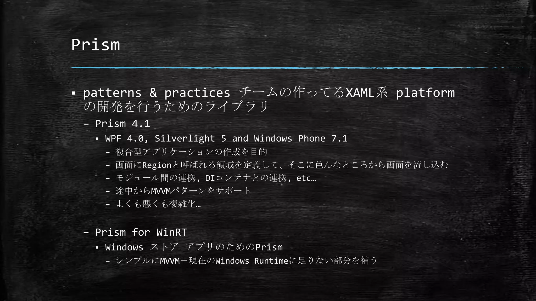 Prism
 patterns & practices チームの作ってるXAML系 platform
の開発を行うためのライブラリ
– Prism 4.1
 WPF 4.0, Silverlight 5 and Windows Phone 7.1
– 複合型アプリケーションの作成を目的
– 画面にRegionと呼ばれる領域を定義して、そこに色んなところから画面を流し込む
– モジュール間の連携, DIコンテナとの連携, etc…
– 途中からMVVMパターンをサポート
– よくも悪くも複雑化…
– Prism for WinRT
 Windows ストア アプリのためのPrism
– シンプルにMVVM＋現在のWindows Runtimeに足りない部分を補う
 