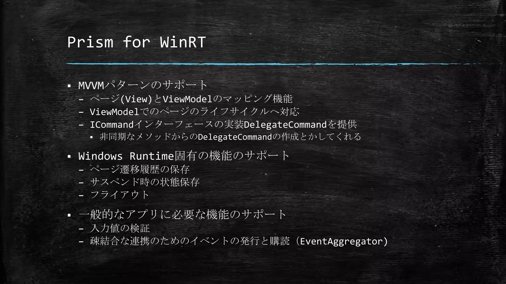 Prism for WinRT
 MVVMパターンのサポート
– ページ(View)とViewModelのマッピング機能
– ViewModelでのページのライフサイクルへ対応
– ICommandインターフェースの実装DelegateCommandを提供
 非同期なメソッドからのDelegateCommandの作成とかしてくれる
 Windows Runtime固有の機能のサポート
– ページ遷移履歴の保存
– サスペンド時の状態保存
– フライアウト
 一般的なアプリに必要な機能のサポート
– 入力値の検証
– 疎結合な連携のためのイベントの発行と購読（EventAggregator)
 