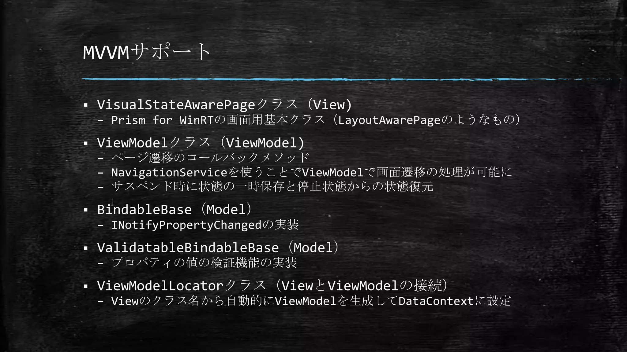 MVVMサポート
 VisualStateAwarePageクラス（View)
– Prism for WinRTの画面用基本クラス（LayoutAwarePageのようなもの）
 ViewModelクラス（ViewModel)
– ページ遷移のコールバックメソッド
– NavigationServiceを使うことでViewModelで画面遷移の処理が可能に
– サスペンド時に状態の一時保存と停止状態からの状態復元
 BindableBase（Model）
– INotifyPropertyChangedの実装
 ValidatableBindableBase（Model）
– プロパティの値の検証機能の実装
 ViewModelLocatorクラス（ViewとViewModelの接続）
– Viewのクラス名から自動的にViewModelを生成してDataContextに設定
 
