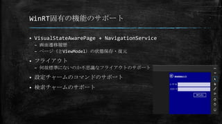 WinRT固有の機能のサポート
 VisualStateAwarePage + NavigationService
– 画面遷移履歴
– ページ（とViewModel）の状態保存・復元
 フライアウト
– 何故標準にないのか不思議なフライアウトのサポート
 設定チャームのコマンドのサポート
 検索チャームのサポート
 