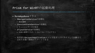 Prism for WinRTの起動処理
 MvvmAppBaseクラス
– INavigationServiceの初期化
 画面遷移
– ISessionStateServiceの初期化
 セッションデータの保存
– IFlyoutServiceの初期化
 何故か標準でサポートされてないフライアウト
– 利用者はOnLaunchApplicationメソッドをオーバーライドしてお膳立て
された状態で開発がスタートできる
 