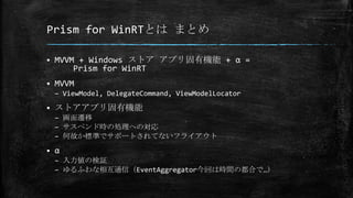 Prism for WinRTとは まとめ
 MVVM + Windows ストア アプリ固有機能 + α =
Prism for WinRT
 MVVM
– ViewModel, DelegateCommand, ViewModelLocator
 ストアアプリ固有機能
– 画面遷移
– サスペンド時の処理への対応
– 何故か標準でサポートされてないフライアウト
 α
– 入力値の検証
– ゆるふわな相互通信（EventAggregator今回は時間の都合で…）
 