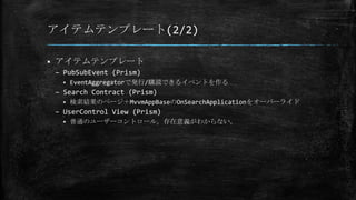 アイテムテンプレート(2/2)
 アイテムテンプレート
– PubSubEvent (Prism)
 EventAggregatorで発行/購読できるイベントを作る
– Search Contract (Prism)
 検索結果のページ＋MvvmAppBaseのOnSearchApplicationをオーバーライド
– UserControl View (Prism)
 普通のユーザーコントロール。存在意義がわからない。
 