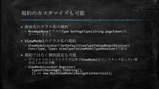 規約のカスタマイズも可能
 画面名のクラス名の規約
– MvvmAppBaseクラスのType GetPageType(string pageToken)を
オーバーライド
 ViewModelのクラス名の規約
– ViewModelLocatorのSetDefaultViewTypeToViewModelResolver(
Func<Type, Type> viewTypeToViewModelTypeResolver)で設定
 規約ではなく個別設定も可能
– デフォルトのコンストラクタ以外でViewModelをインスタンス化したい場
合はこれがお手軽
– ViewModelLocator.Register(
typeof(MainPage).ToString(),
() => new MainViewModel(NavigationService));
 
