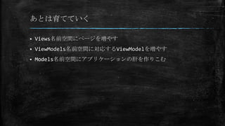 あとは育てていく
 Views名前空間にページを増やす
 ViewModels名前空間に対応するViewModelを増やす
 Models名前空間にアプリケーションの肝を作りこむ
 