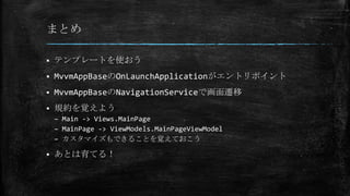まとめ
 テンプレートを使おう
 MvvmAppBaseのOnLaunchApplicationがエントリポイント
 MvvmAppBaseのNavigationServiceで画面遷移
 規約を覚えよう
– Main -> Views.MainPage
– MainPage -> ViewModels.MainPageViewModel
– カスタマイズもできることを覚えておこう
 あとは育てる！
 