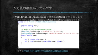 入力値の検証がしたいです
 ValidatableBindableBaseを継承したModelを作りましょう
– プロパティにSystem.ComponentModel.DataAnnotationsをつける
– 参考：Prism for WinRTのValidatableBindableBase
 