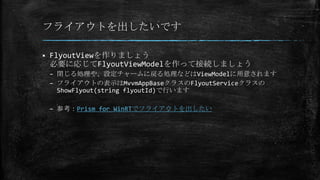 フライアウトを出したいです
 FlyoutViewを作りましょう
必要に応じてFlyoutViewModelを作って接続しましょう
– 閉じる処理や、設定チャームに戻る処理などはViewModelに用意されます
– フライアウトの表示はMvvmAppBaseクラスのFlyoutServiceクラスの
ShowFlyout(string flyoutId)で行います
– 参考：Prism for WinRTでフライアウトを出したい
 