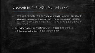 ViewModelの生成を楽したいです(1/2)
 一定数の規模を超えてくるとViewとViewModelの紐づけが大変
– ViewModelLocator.Register(View名, () => ViewModel生成処理);
– デフォルトコンストラクタでよければ、↑はいらないけどそんな単純に物
事はすすまない
 UnityContainerなどのDIコンテナに処理を任せましょう
– Prism app using Unityをもとにアプリを作る
 