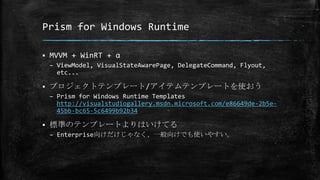 Prism for Windows Runtime
 MVVM + WinRT + α
– ViewModel, VisualStateAwarePage, DelegateCommand, Flyout,
etc...
 プロジェクトテンプレート/アイテムテンプレートを使おう
– Prism for Windows Runtime Templates
http://visualstudiogallery.msdn.microsoft.com/e86649de-2b5e-
45bb-bc65-5c6499b92b34
 標準のテンプレートよりはいけてる
– Enterprise向けだけじゃなく、一般向けでも使いやすい。
 