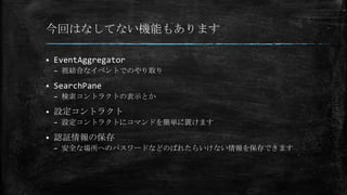 今回はなしてない機能もあります
 EventAggregator
– 祖結合なイベントでのやり取り
 SearchPane
– 検索コントラクトの表示とか
 設定コントラクト
– 設定コントラクトにコマンドを簡単に置けます
 認証情報の保存
– 安全な場所へのパスワードなどのばれたらいけない情報を保存できます
 