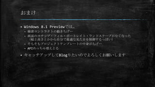 おまけ
 Windows 8.1 Previewでは…
– 検索コントラクトの動きちげー
– 画面のスナップ・フィル・ポートレイト・ランドスケープがなくなった
（幅と高さとかから自分で最適な見た目を制御するっぽい）
– そもそもプロジェクトテンプレートの中身がちげー
– APIめっちゃ増えとる
 キャッチアップしてBlogりたいのでよろしくお願いします
 