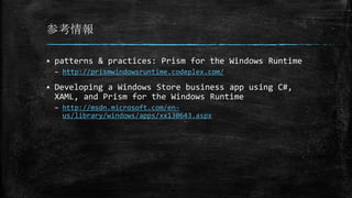 参考情報
 patterns & practices: Prism for the Windows Runtime
– http://prismwindowsruntime.codeplex.com/
 Developing a Windows Store business app using C#,
XAML, and Prism for the Windows Runtime
– http://msdn.microsoft.com/en-
us/library/windows/apps/xx130643.aspx
 