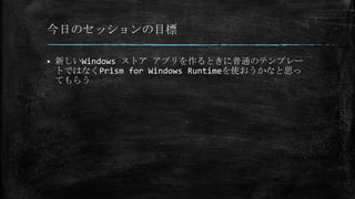 今日のセッションの目標
 新しいWindows ストア アプリを作るときに普通のテンプレー
トではなくPrism for Windows Runtimeを使おうかなと思っ
てもらう
 