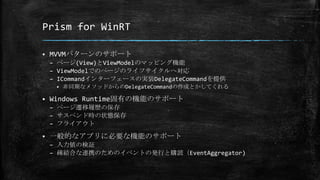Prism for WinRT
 MVVMパターンのサポート
– ページ(View)とViewModelのマッピング機能
– ViewModelでのページのライフサイクルへ対応
– ICommandインターフェースの実装DelegateCommandを提供
 非同期なメソッドからのDelegateCommandの作成とかしてくれる
 Windows Runtime固有の機能のサポート
– ページ遷移履歴の保存
– サスペンド時の状態保存
– フライアウト
 一般的なアプリに必要な機能のサポート
– 入力値の検証
– 疎結合な連携のためのイベントの発行と購読（EventAggregator)
 