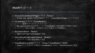 MVVMサポート
 VisualStateAwarePageクラス（View)
– Prism for WinRTの画面用基本クラス（LayoutAwarePageのようなもの）
 ViewModelクラス（ViewModel)
– ページ遷移のコールバックメソッド
– NavigationServiceを使うことでViewModelで画面遷移の処理が可能に
– サスペンド時に状態の一時保存と停止状態からの状態復元
 BindableBase（Model）
– INotifyPropertyChangedの実装
 ValidatableBindableBase（Model）
– プロパティの値の検証機能の実装
 ViewModelLocatorクラス（ViewとViewModelの接続）
– Viewのクラス名から自動的にViewModelを生成してDataContextに設定
 