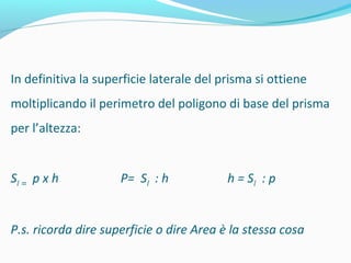 In definitiva la superficie laterale del prisma si ottiene
moltiplicando il perimetro del poligono di base del prisma
per l’altezza:
Sl = p x h

P= Sl : h

h = Sl : p

P.s. ricorda dire superficie o dire Area è la stessa cosa

 