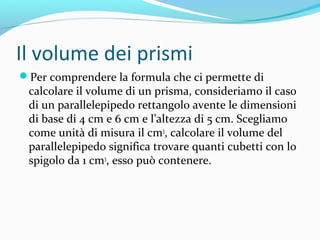 Il volume dei prismi
Per comprendere la formula che ci permette di

calcolare il volume di un prisma, consideriamo il caso
di un parallelepipedo rettangolo avente le dimensioni
di base di 4 cm e 6 cm e l’altezza di 5 cm. Scegliamo
come unità di misura il cm3, calcolare il volume del
parallelepipedo significa trovare quanti cubetti con lo
spigolo da 1 cm3, esso può contenere.

 