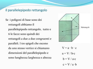 il parallelepipedo rettangolo
Se i poligoni di base sono dei
rettangoli abbiamo il

c

parallelepipedo rettangolo, tutte e
6 le facce sono quindi dei
rettangoli a due a due congruenti e
paralleli. I tre spigoli che escono

b
a

da uno stesso vertice si chiamano

V=a∙b∙c

dimensioni del parallelepipedo e

a = V / b∙c

sono lunghezza larghezza e altezza

b = V / a∙c
c = V / a ∙b

 