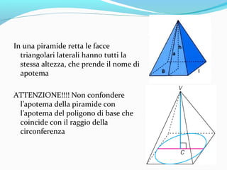 In una piramide retta le facce
triangolari laterali hanno tutti la
stessa altezza, che prende il nome di
apotema
ATTENZIONE!!!! Non confondere
l’apotema della piramide con
l’apotema del poligono di base che
coincide con il raggio della
circonferenza

 