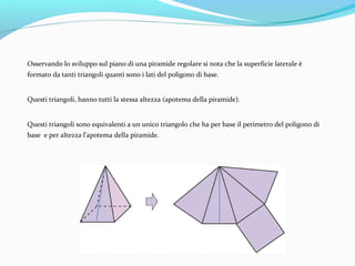 Osservando lo sviluppo sul piano di una piramide regolare si nota che la superficie laterale è
formato da tanti triangoli quanti sono i lati del poligono di base.
Questi triangoli, hanno tutti la stessa altezza (apotema della piramide).
Questi triangoli sono equivalenti a un unico triangolo che ha per base il perimetro del poligono di
base e per altezza l’apotema della piramide.

 