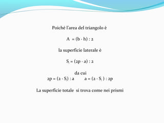Poiché l’area del triangolo è
A = (b ∙ h) : 2
la superficie laterale è
Sl = (2p ∙ a) : 2
da cui
2p = (2 ∙ Sl) : a
a = (2 ∙ Sl ) : 2p
La superficie totale si trova come nei prismi

 