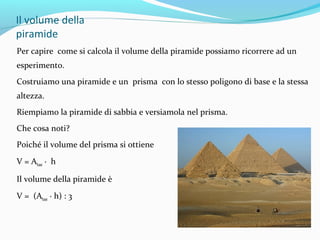 Il volume della
piramide
Per capire come si calcola il volume della piramide possiamo ricorrere ad un
esperimento.
Costruiamo una piramide e un prisma con lo stesso poligono di base e la stessa
altezza.
Riempiamo la piramide di sabbia e versiamola nel prisma.
Che cosa noti?
Poiché il volume del prisma si ottiene
V = Abase ∙ h
Il volume della piramide è
V = (Abase ∙ h) : 3

 