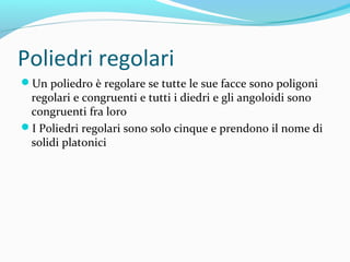 Poliedri regolari
Un poliedro è regolare se tutte le sue facce sono poligoni

regolari e congruenti e tutti i diedri e gli angoloidi sono
congruenti fra loro
I Poliedri regolari sono solo cinque e prendono il nome di
solidi platonici

 