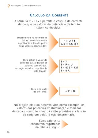 86
INSTALAÇÕES ELÉTRICAS RESIDENCIAIS
CÁLCULO DA CORRENTE
A fórmula P = U x I permite o cálculo da corrente,
desde que os valores da potência e da tensão
sejam conhecidos.
Substituindo na fórmula as
letras correspondentes
à potência e tensão pelos
seus valores conhecidos:
No projeto elétrico desenvolvido como exemplo, os
valores das potências de iluminação e tomadas
de cada circuito terminal já estão previstos e a tensão
de cada um deles já está determinada.
Esses valores se
encontram registrados
na tabela a seguir.
P = U x I
635 = 127 x ?
Para o cálculo
da corrente:
Para achar o valor da
corrente basta dividir os
valores conhecidos,
ou seja, o valor da potência
pela tensão:
I = ?
I = P ÷ U
I = 635 ÷ 127
I = 5 A
I = P ÷ U
 