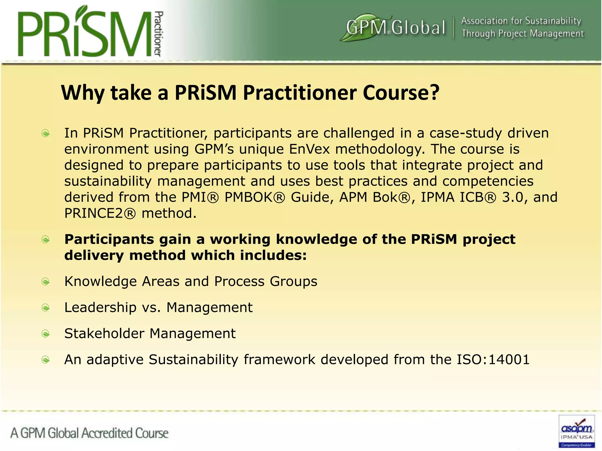 In PRiSM Practitioner, participants are challenged in a case-study driven
environment using GPM’s unique EnVex methodology. The course is
designed to prepare participants to use tools that integrate project and
sustainability management and uses best practices and competencies
derived from the PMI® PMBOK® Guide, APM Bok®, IPMA ICB® 3.0, and
PRINCE2® method.
Participants gain a working knowledge of the PRiSM project
delivery method which includes:
Knowledge Areas and Process Groups
Leadership vs. Management
Stakeholder Management
An adaptive Sustainability framework developed from the ISO:14001
Why take a PRiSM Practitioner Course?
 