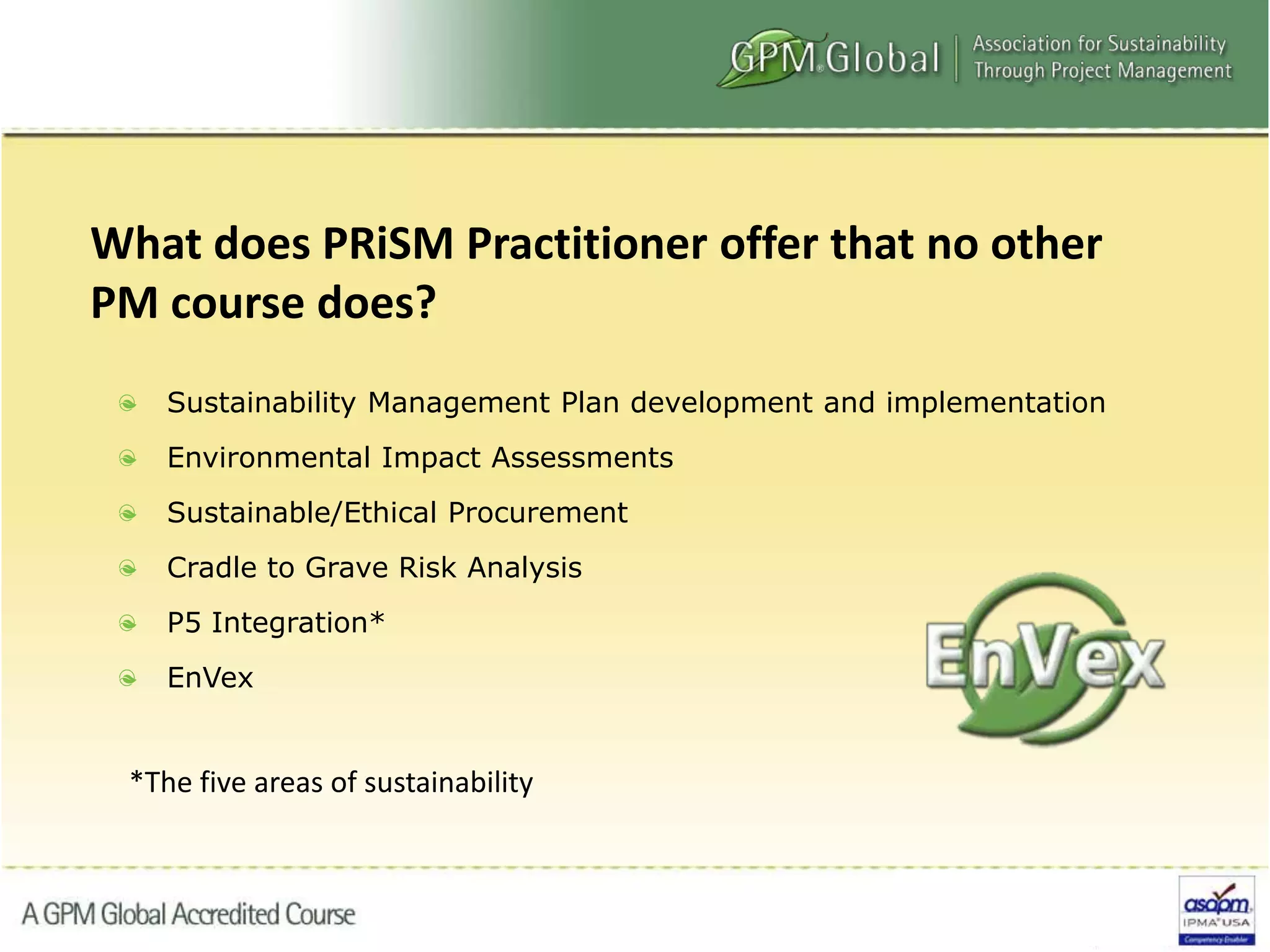 Sustainability Management Plan development and implementation
Environmental Impact Assessments
Sustainable/Ethical Procurement
Cradle to Grave Risk Analysis
P5 Integration*
EnVex
What does PRiSM Practitioner offer that no other
PM course does?
*The five areas of sustainability
 