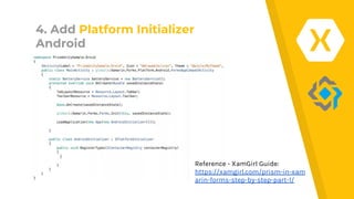 4. Add Platform Initializer
Android
Reference - XamGirl Guide:
https://xamgirl.com/prism-in-xam
arin-forms-step-by-step-part-1/
 