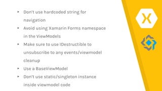 ▸ Don’t use hardcoded string for
navigation
▸ Avoid using Xamarin Forms namespace
in the ViewModels
▸ Make sure to use IDestructible to
unsubscribe to any events/viewmodel
cleanup
▸ Use a BaseViewModel
▸ Don’t use static/singleton instance
inside viewmodel code
 