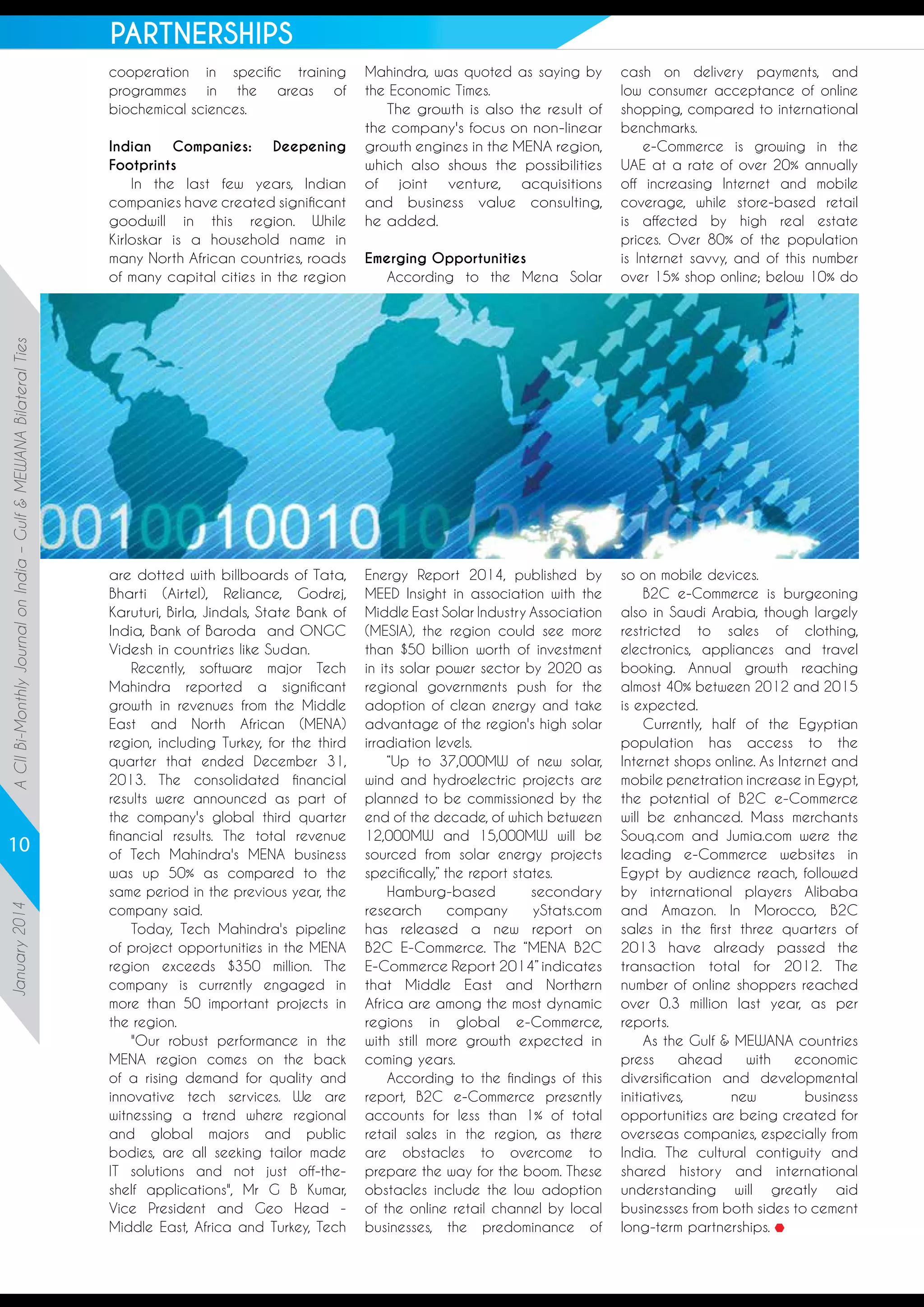 PARTNERSHIPS
cooperation in specific training
programmes in the areas of
biochemical sciences.

A CII Bi-Monthly Journal on India – Gulf & MEWANA Bilateral Ties

Indian
Companies:
Deepening
Footprints
In the last few years, Indian
companies have created significant
goodwill in this region. While
Kirloskar is a household name in
many North African countries, roads
of many capital cities in the region

January 2014

10

are dotted with billboards of Tata,
Bharti (Airtel), Reliance, Godrej,
Karuturi, Birla, Jindals, State Bank of
India, Bank of Baroda  and ONGC
Videsh in countries like Sudan.
Recently, software major Tech
Mahindra reported a significant
growth in revenues from the Middle
East and North African (MENA)
region, including Turkey, for the third
quarter that ended December 31,
2013. The consolidated financial
results were announced as part of
the company's global third quarter
financial results. The total revenue
of Tech Mahindra's MENA business
was up 50% as compared to the
same period in the previous year, the
company said.
Today, Tech Mahindra's pipeline
of project opportunities in the MENA
region exceeds $350 million. The
company is currently engaged in
more than 50 important projects in
the region.
"Our robust performance in the
MENA region comes on the back
of a rising demand for quality and
innovative tech services. We are
witnessing a trend where regional
and global majors and public
bodies, are all seeking tailor made
IT solutions and not just off-theshelf applications", Mr G B Kumar,
Vice President and Geo Head Middle East, Africa and Turkey, Tech

Mahindra, was quoted as saying by
the Economic Times.
The growth is also the result of
the company's focus on non-linear
growth engines in the MENA region,
which also shows the possibilities
of joint venture, acquisitions
and business value consulting,
he added.
Emerging Opportunities
According to the Mena Solar

cash on delivery payments, and
low consumer acceptance of online
shopping, compared to international
benchmarks. 
e-Commerce is growing in the
UAE at a rate of over 20% annually
off increasing Internet and mobile
coverage, while store-based retail
is affected by high real estate
prices. Over 80% of the population
is Internet savvy, and of this number
over 15% shop online; below 10% do

Energy Report 2014, published by
MEED Insight in association with the
Middle East Solar Industry Association
(MESIA), the region could see more
than $50 billion worth of investment
in its solar power sector by 2020 as
regional governments push for the
adoption of clean energy and take
advantage of the region's high solar
irradiation levels.
“Up to 37,000MW of new solar,
wind and hydroelectric projects are
planned to be commissioned by the
end of the decade, of which between
12,000MW and 15,000MW will be
sourced from solar energy projects
specifically,” the report states.
Hamburg-based
secondary
research
company
yStats.com
has released a new report on
B2C E-Commerce. The “MENA B2C
E-Commerce Report 2014” indicates
that Middle East and Northern
Africa are among the most dynamic
regions in global e-Commerce,
with still more growth expected in
coming years. 
According to the findings of this
report, B2C e-Commerce presently
accounts for less than 1% of total
retail sales in the region, as there
are obstacles to overcome to
prepare the way for the boom. These
obstacles include the low adoption
of the online retail channel by local
businesses, the predominance of

so on mobile devices. 
B2C e-Commerce is burgeoning
also in Saudi Arabia, though largely
restricted to sales of clothing,
electronics, appliances and travel
booking. Annual growth reaching
almost 40% between 2012 and 2015
is expected.
Currently, half of the Egyptian
population has access to the
Internet shops online. As Internet and
mobile penetration increase in Egypt,
the potential of B2C e-Commerce
will be enhanced. Mass merchants
Souq.com and Jumia.com were the
leading e-Commerce websites in
Egypt by audience reach, followed
by international players Alibaba
and Amazon. In Morocco, B2C
sales in the first three quarters of
2013 have already passed the
transaction total for 2012. The
number of online shoppers reached
over 0.3 million last year, as per
reports.
As the Gulf & MEWANA countries
press
ahead
with
economic
diversification and developmental
initiatives,
new
business
opportunities are being created for
overseas companies, especially from
India. The cultural contiguity and
shared history and international
understanding will greatly aid
businesses from both sides to cement
long-term partnerships.

 