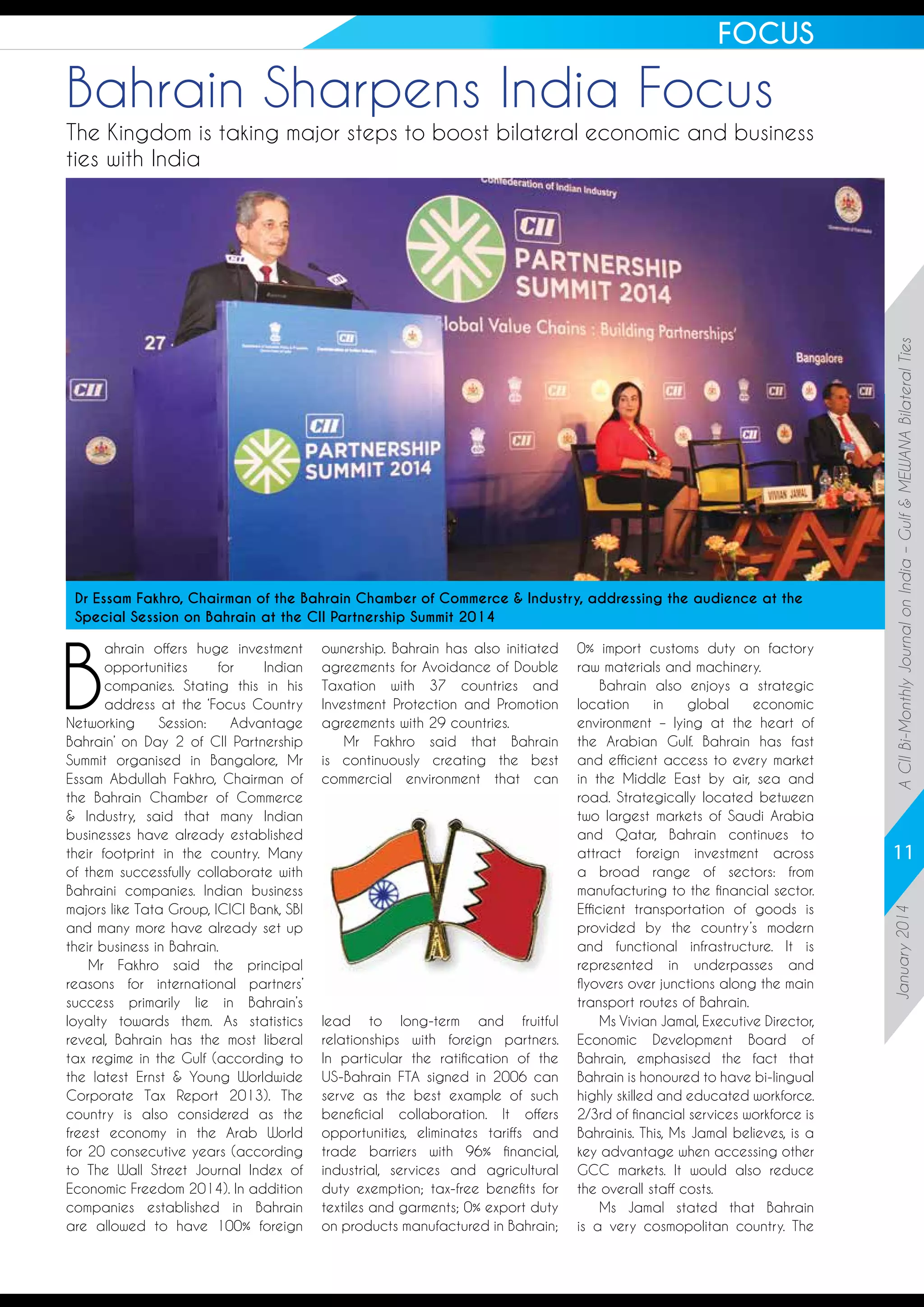FOCUS

Bahrain Sharpens India Focus

B

ahrain offers huge investment
opportunities
for
Indian
companies. Stating this in his
address at the ‘Focus Country
Networking
Session:
Advantage
Bahrain’ on Day 2 of CII Partnership
Summit organised in Bangalore, Mr
Essam Abdullah Fakhro, Chairman of
the Bahrain Chamber of Commerce
& Industry, said that many Indian
businesses have already established
their footprint in the country. Many
of them successfully collaborate with
Bahraini companies. Indian business
majors like Tata Group, ICICI Bank, SBI
and many more have already set up
their business in Bahrain.
Mr Fakhro said the principal
reasons for international partners’
success primarily lie in Bahrain’s
loyalty towards them. As statistics
reveal, Bahrain has the most liberal
tax regime in the Gulf (according to
the latest Ernst & Young Worldwide
Corporate Tax Report 2013). The
country is also considered as the
freest economy in the Arab World
for 20 consecutive years (according
to The Wall Street Journal Index of
Economic Freedom 2014). In addition
companies established in Bahrain
are allowed to have 100% foreign

ownership. Bahrain has also initiated
agreements for Avoidance of Double
Taxation with 37 countries and
Investment Protection and Promotion
agreements with 29 countries.
Mr Fakhro said that Bahrain
is continuously creating the best
commercial environment that can

lead to long-term and fruitful
relationships with foreign partners.
In particular the ratification of the
US-Bahrain FTA signed in 2006 can
serve as the best example of such
beneficial collaboration. It offers
opportunities, eliminates tariffs and
trade barriers with 96% financial,
industrial, services and agricultural
duty exemption; tax-free benefits for
textiles and garments; 0% export duty
on products manufactured in Bahrain;

0% import customs duty on factory
raw materials and machinery.
Bahrain also enjoys a strategic
location
in
global
economic
environment – lying at the heart of
the Arabian Gulf. Bahrain has fast
and efficient access to every market
in the Middle East by air, sea and
road. Strategically located between
two largest markets of Saudi Arabia
and Qatar, Bahrain continues to
attract foreign investment across
a broad range of sectors: from
manufacturing to the financial sector.
Efficient transportation of goods is
provided by the country’s modern
and functional infrastructure. It is
represented in underpasses and
flyovers over junctions along the main
transport routes of Bahrain.
Ms Vivian Jamal, Executive Director,
Economic Development Board of
Bahrain, emphasised the fact that
Bahrain is honoured to have bi-lingual
highly skilled and educated workforce.
2/3rd of financial services workforce is
Bahrainis. This, Ms Jamal believes, is a
key advantage when accessing other
GCC markets. It would also reduce
the overall staff costs.
Ms Jamal stated that Bahrain
is a very cosmopolitan country. The

11
January 2014

Dr Essam Fakhro, Chairman of the Bahrain Chamber of Commerce & Industry, addressing the audience at the
Special Session on Bahrain at the CII Partnership Summit 2014

A CII Bi-Monthly Journal on India – Gulf & MEWANA Bilateral Ties

The Kingdom is taking major steps to boost bilateral economic and business
ties with India

 