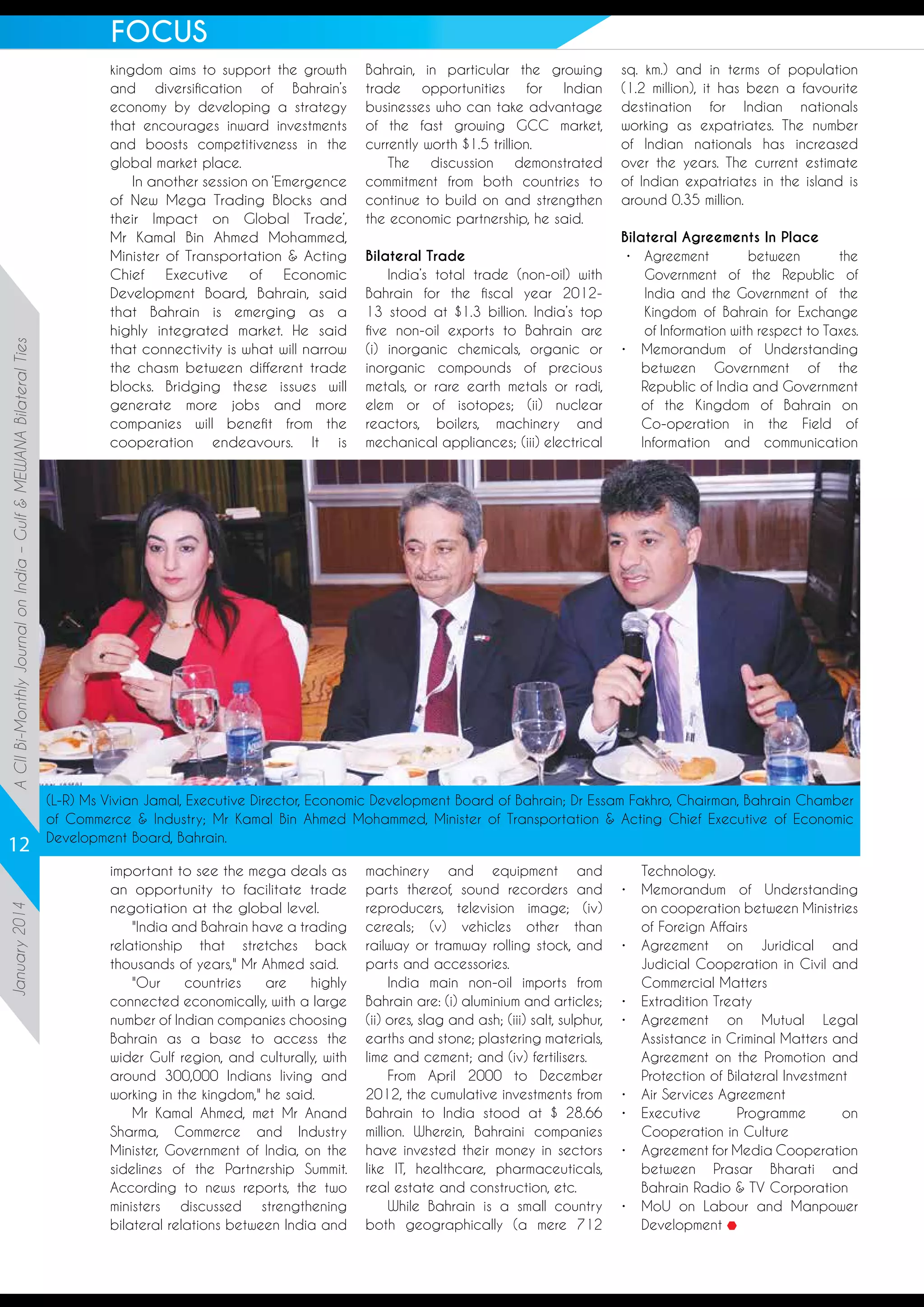 A CII Bi-Monthly Journal on India – Gulf & MEWANA Bilateral Ties

FOCUS

January 2014

12

kingdom aims to support the growth
and diversification of Bahrain’s
economy by developing a strategy
that encourages inward investments
and boosts competitiveness in the
global market place.
In another session on ‘Emergence
of New Mega Trading Blocks and
their Impact on Global Trade’,
Mr Kamal Bin Ahmed Mohammed,
Minister of Transportation & Acting
Chief
Executive
of
Economic
Development Board, Bahrain, said
that Bahrain is emerging as a
highly integrated market. He said
that connectivity is what will narrow
the chasm between different trade
blocks. Bridging these issues will
generate more jobs and more
companies will benefit from the
cooperation endeavours. It is

Bahrain, in particular the growing
trade
opportunities
for
Indian
businesses who can take advantage
of the fast growing GCC market,
currently worth $1.5 trillion.
The discussion demonstrated
commitment from both countries to
continue to build on and strengthen
the economic partnership, he said.
Bilateral Trade
India’s total trade (non-oil) with
Bahrain for the fiscal year 201213 stood at $1.3 billion. India’s top
five non-oil exports to Bahrain are
(i) inorganic chemicals, organic or
inorganic compounds of precious
metals, or rare earth metals or radi,
elem or of isotopes; (ii) nuclear
reactors, boilers, machinery and
mechanical appliances; (iii) electrical

sq. km.) and in terms of population
(1.2 million), it has been a favourite
destination for Indian nationals
working as expatriates. The number
of Indian nationals has increased
over the years. The current estimate
of Indian expatriates in the island is
around 0.35 million.
Bilateral Agreements In Place
•	
Agreement
between
the
Government of the Republic of
India and the Government of the
Kingdom of Bahrain for Exchange
of Information with respect to Taxes.
•	
Memorandum of Understanding
between Government of the
Republic of India and Government
of the Kingdom of Bahrain on
Co-operation in the Field of
Information and communication

(L-R) Ms Vivian Jamal, Executive Director, Economic Development Board of Bahrain; Dr Essam Fakhro, Chairman, Bahrain Chamber
of Commerce  Industry; Mr Kamal Bin Ahmed Mohammed, Minister of Transportation  Acting Chief Executive of Economic
Development Board, Bahrain.
important to see the mega deals as
an opportunity to facilitate trade
negotiation at the global level.
India and Bahrain have a trading
relationship that stretches back
thousands of years, Mr Ahmed said.
Our
countries
are
highly
connected economically, with a large
number of Indian companies choosing
Bahrain as a base to access the
wider Gulf region, and culturally, with
around 300,000 Indians living and
working in the kingdom, he said.
Mr Kamal Ahmed, met Mr Anand
Sharma, Commerce and Industry
Minister, Government of India, on the
sidelines of the Partnership Summit.
According to news reports, the two
ministers discussed strengthening
bilateral relations between India and

machinery and equipment and
parts thereof, sound recorders and
reproducers, television image; (iv)
cereals; (v) vehicles other than
railway or tramway rolling stock, and
parts and accessories.
India main non-oil imports from
Bahrain are: (i) aluminium and articles;
(ii) ores, slag and ash; (iii) salt, sulphur,
earths and stone; plastering materials,
lime and cement; and (iv) fertilisers.
From April 2000 to December
2012, the cumulative investments from
Bahrain to India stood at $ 28.66
million. Wherein, Bahraini companies
have invested their money in sectors
like IT, healthcare, pharmaceuticals,
real estate and construction, etc.
While Bahrain is a small country
both geographically (a mere 712

Technology.
•	
Memorandum of Understanding
on cooperation between Ministries
of Foreign Affairs
•	
Agreement on Juridical and
Judicial Cooperation in Civil and
Commercial Matters
•	 Extradition Treaty
•	
Agreement on Mutual Legal
Assistance in Criminal Matters and
Agreement on the Promotion and
Protection of Bilateral Investment
•	 Air Services Agreement
•	
Executive
Programme
on
Cooperation in Culture
•	
Agreement for Media Cooperation
between Prasar Bharati and
Bahrain Radio  TV Corporation
•	
MoU on Labour and Manpower
Development

 