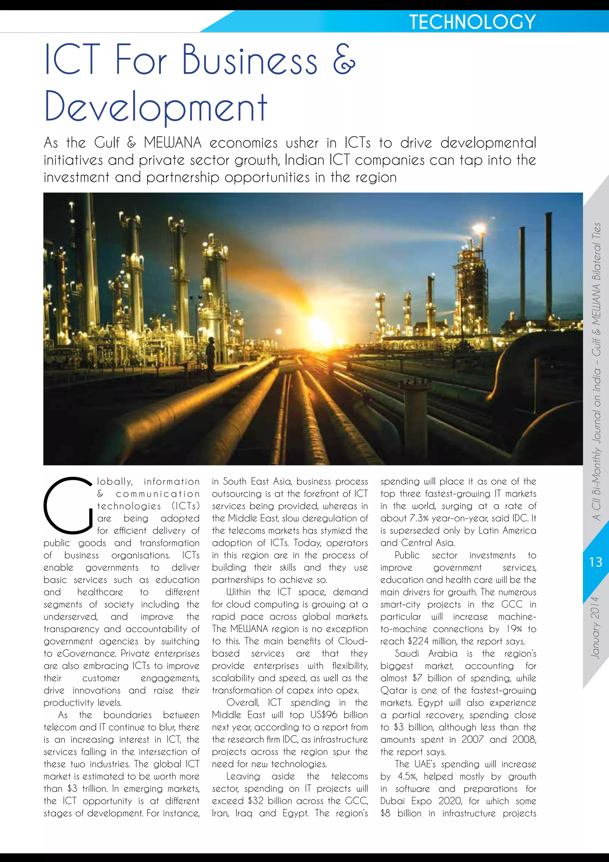 TECHNOLOGY

ICT For Business 
Development

in South East Asia, business process
outsourcing is at the forefront of ICT
services being provided, whereas in
the Middle East, slow deregulation of
the telecoms markets has stymied the
adoption of ICTs. Today, operators
in this region are in the process of
building their skills and they use
partnerships to achieve so.
Within the ICT space, demand
for cloud computing is growing at a
rapid pace across global markets.
The MEWANA region is no exception
to this. The main benefits of Cloudbased services are that they
provide enterprises with flexibility,
scalability and speed, as well as the
transformation of capex into opex.
Overall, ICT spending in the
Middle East will top US$96 billion
next year, according to a report from
the research firm IDC, as infrastructure
projects across the region spur the
need for new technologies.
Leaving aside the telecoms
sector, spending on IT projects will
exceed $32 billion across the GCC,
Iran, Iraq and Egypt. The region’s

spending will place it as one of the
top three fastest-growing IT markets
in the world, surging at a rate of
about 7.3% year-on-year, said IDC. It
is superseded only by Latin America
and Central Asia.
Public sector investments to
improve
government
services,
education and health care will be the
main drivers for growth. The numerous
smart-city projects in the GCC in
particular will increase machineto-machine connections by 19% to
reach $224 million, the report says.
Saudi Arabia is the region’s
biggest market, accounting for
almost $7 billion of spending, while
Qatar is one of the fastest-growing
markets. Egypt will also experience
a partial recovery, spending close
to $3 billion, although less than the
amounts spent in 2007 and 2008,
the report says.
The UAE’s spending will increase
by 4.5%, helped mostly by growth
in software and preparations for
Dubai Expo 2020, for which some
$8 billion in infrastructure projects

13
January 2014

G

l o b a l l y,  i n fo r m a t i o n
 communication
technologies (ICTs)
are being adopted
for efficient delivery of
public goods and transformation
of business organisations. ICTs
enable governments to deliver
basic services such as education
and
healthcare
to
different
segments of society including the
underserved, and improve the
transparency and accountability of
government agencies by switching
to eGovernance. Private enterprises
are also embracing ICTs to improve
their
customer
engagements,
drive innovations and raise their
productivity levels.
As the boundaries between
telecom and IT continue to blur, there
is an increasing interest in ICT, the
services falling in the intersection of
these two industries. The global ICT
market is estimated to be worth more
than $3 trillion. In emerging markets,
the ICT opportunity is at different
stages of development. For instance,

A CII Bi-Monthly Journal on India – Gulf  MEWANA Bilateral Ties

As the Gulf  MEWANA economies usher in ICTs to drive developmental
initiatives and private sector growth, Indian ICT companies can tap into the
investment and partnership opportunities in the region

 