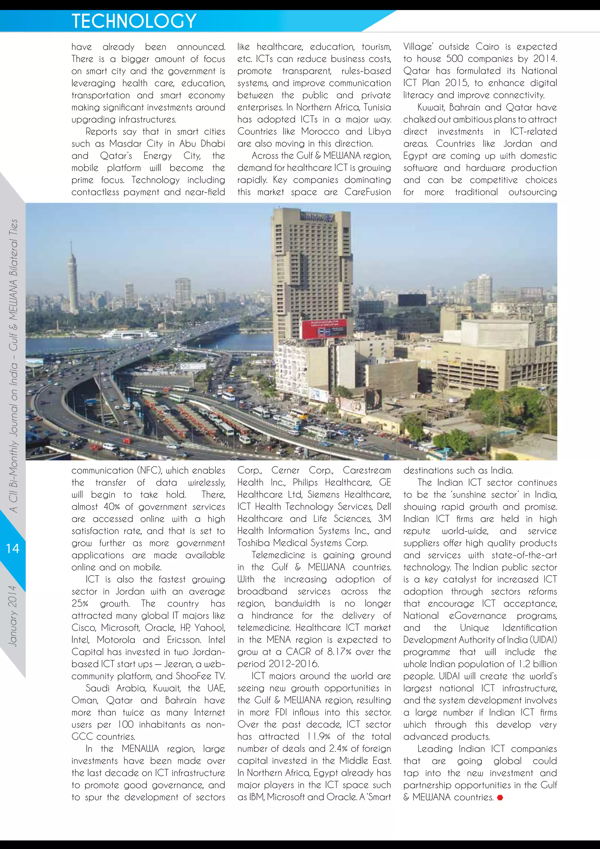 TECHNOLOGY

A CII Bi-Monthly Journal on India – Gulf  MEWANA Bilateral Ties

have already been announced.
There is a bigger amount of focus
on smart city and the government is
leveraging health care, education,
transportation and smart economy
making significant investments around
upgrading infrastructures.
Reports say that in smart cities
such as Masdar City in Abu Dhabi
and Qatar’s Energy City, the
mobile platform will become the
prime focus. Technology including
contactless payment and near-field

January 2014

14

like healthcare, education, tourism,
etc. ICTs can reduce business costs,
promote transparent, rules-based
systems, and improve communication
between the public and private
enterprises. In Northern Africa, Tunisia
has adopted ICTs in a major way.
Countries like Morocco and Libya
are also moving in this direction.
Across the Gulf  MEWANA region,
demand for healthcare ICT is growing
rapidly. Key companies dominating
this market space are CareFusion

Village’ outside Cairo is expected
to house 500 companies by 2014.
Qatar has formulated its National
ICT Plan 2015, to enhance digital
literacy and improve connectivity.
Kuwait, Bahrain and Qatar have
chalked out ambitious plans to attract
direct investments in ICT-related
areas. Countries like Jordan and
Egypt are coming up with domestic
software and hardware production
and can be competitive choices
for more traditional outsourcing

communication (NFC), which enables
the transfer of data wirelessly,
will begin to take hold.
There,
almost 40% of government services
are accessed online with a high
satisfaction rate, and that is set to
grow further as more government
applications are made available
online and on mobile.
ICT is also the fastest growing
sector in Jordan with an average
25% growth. The country has
attracted many global IT majors like
Cisco, Microsoft, Oracle, HP Yahoo!,
,
Intel, Motorola and Ericsson. Intel
Capital has invested in two Jordanbased ICT start ups — Jeeran, a webcommunity platform, and ShooFee TV.
Saudi Arabia, Kuwait, the UAE,
Oman, Qatar and Bahrain have
more than twice as many Internet
users per 100 inhabitants as nonGCC countries.
In the MENAWA region, large
investments have been made over
the last decade on ICT infrastructure
to promote good governance, and
to spur the development of sectors

Corp., Cerner Corp., Carestream
Health Inc., Philips Healthcare, GE
Healthcare Ltd, Siemens Healthcare,
ICT Health Technology Services, Dell
Healthcare and Life Sciences, 3M
Health Information Systems Inc., and
Toshiba Medical Systems Corp.
Telemedicine is gaining ground
in the Gulf  MEWANA countries.
With the increasing adoption of
broadband services across the
region, bandwidth is no longer
a hindrance for the delivery of
telemedicine. Healthcare ICT market
in the MENA region is expected to
grow at a CAGR of 8.17% over the
period 2012-2016.
ICT majors around the world are
seeing new growth opportunities in
the Gulf  MEWANA region, resulting
in more FDI inflows into this sector.
Over the past decade, ICT sector
has attracted 11.9% of the total
number of deals and 2.4% of foreign
capital invested in the Middle East.
In Northern Africa, Egypt already has
major players in the ICT space such
as IBM, Microsoft and Oracle. A ‘Smart

destinations such as India.
The Indian ICT sector continues
to be the ‘sunshine sector’ in India,
showing rapid growth and promise.
Indian ICT firms are held in high
repute world-wide, and service
suppliers offer high quality products
and services with state-of-the-art
technology. The Indian public sector
is a key catalyst for increased ICT
adoption through sectors reforms
that encourage ICT acceptance,
National eGovernance programs,
and the Unique Identification
Development Authority of India (UIDAI)
programme that will include the
whole Indian population of 1.2 billion
people. UIDAI will create the world’s
largest national ICT infrastructure,
and the system development involves
a large number if Indian ICT firms
which through this develop very
advanced products.
Leading Indian ICT companies
that are going global could
tap into the new investment and
partnership opportunities in the Gulf
 MEWANA countries.

 