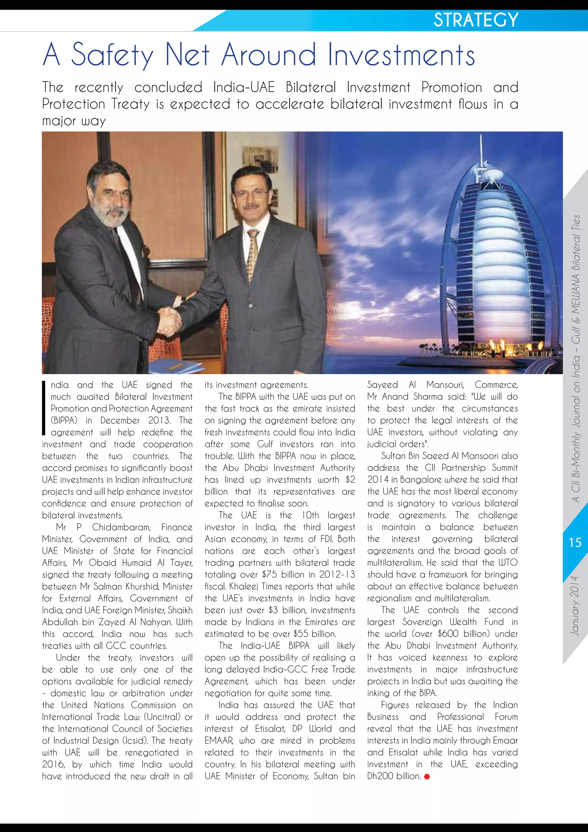 STRATEGY

A Safety Net Around Investments

its investment agreements.
The BIPPA with the UAE was put on
the fast track as the emirate insisted
on signing the agreement before any
fresh investments could flow into India
after some Gulf investors ran into
trouble. With the BIPPA now in place,
the Abu Dhabi Investment Authority
has lined up investments worth $2
billion that its representatives are
expected to finalise soon.
The UAE is the 10th largest
investor in India, the third largest
Asian economy, in terms of FDI. Both
nations are each other’s largest
trading partners with bilateral trade
totaling over $75 billion in 2012-13
fiscal. Khaleej Times reports that while
the UAE’s investments in India have
been just over $3 billion, investments
made by Indians in the Emirates are
estimated to be over $55 billion.
The India-UAE BIPPA will likely
open up the possibility of realising a
long delayed India-GCC Free Trade
Agreement, which has been under
negotiation for quite some time.
India has assured the UAE that
it would address and protect the
interest of Etisalat, DP World and
EMAAR, who are mired in problems
related to their investments in the
country. In his bilateral meeting with
UAE Minister of Economy, Sultan bin

Sayeed Al Mansouri, Commerce,
Mr Anand Sharma said: We will do
the best under the circumstances
to protect the legal interests of the
UAE investors, without violating any
judicial orders.
Sultan Bin Saeed Al Mansoori also
address the CII Partnership Summit
2014 in Bangalore where he said that
the UAE has the most liberal economy
and is signatory to various bilateral
trade agreements. The challenge
is maintain a balance between
the interest governing bilateral
agreements and the broad goals of
multilateralism. He said that the WTO
should have a framework for bringing
about an effective balance between
regionalism and multilateralism.
The UAE controls the second
largest Sovereign Wealth Fund in
the world (over $600 billion) under
the Abu Dhabi Investment Authority.
It has voiced keenness to explore
investments in major infrastructure
projects in India but was awaiting the
inking of the BIPA.
Figures released by the Indian
Business and Professional Forum
reveal that the UAE has investment
interests in India mainly through Emaar
and Etisalat while India has varied
investment in the UAE, exceeding
Dh200 billion.

15
January 2014

I

ndia and the UAE signed the
much awaited Bilateral Investment
Promotion and Protection Agreement
(BIPPA) in December 2013. The
agreement will help redefine the
investment and trade cooperation
between the two countries. The
accord promises to significantly boost
UAE investments in Indian infrastructure
projects and will help enhance investor
confidence and ensure protection of
bilateral investments.
Mr P Chidambaram, Finance
Minister, Government of India, and
UAE Minister of State for Financial
Affairs, Mr Obaid Humaid Al Tayer,
signed the treaty following a meeting
between Mr Salman Khurshid, Minister
for External Affairs, Government of
India, and UAE Foreign Minister, Shaikh
Abdullah bin Zayed Al Nahyan. With
this accord, India now has such
treaties with all GCC countries.
Under the treaty, investors will
be able to use only one of the
options available for judicial remedy
- domestic law or arbitration under
the United Nations Commission on
International Trade Law (Uncitral) or
the International Council of Societies
of Industrial Design (Icsid). The treaty
with UAE will be renegotiated in
2016, by which time India would
have introduced the new draft in all

A CII Bi-Monthly Journal on India – Gulf  MEWANA Bilateral Ties

The recently concluded India-UAE Bilateral Investment Promotion and
Protection Treaty is expected to accelerate bilateral investment flows in a
major way

 