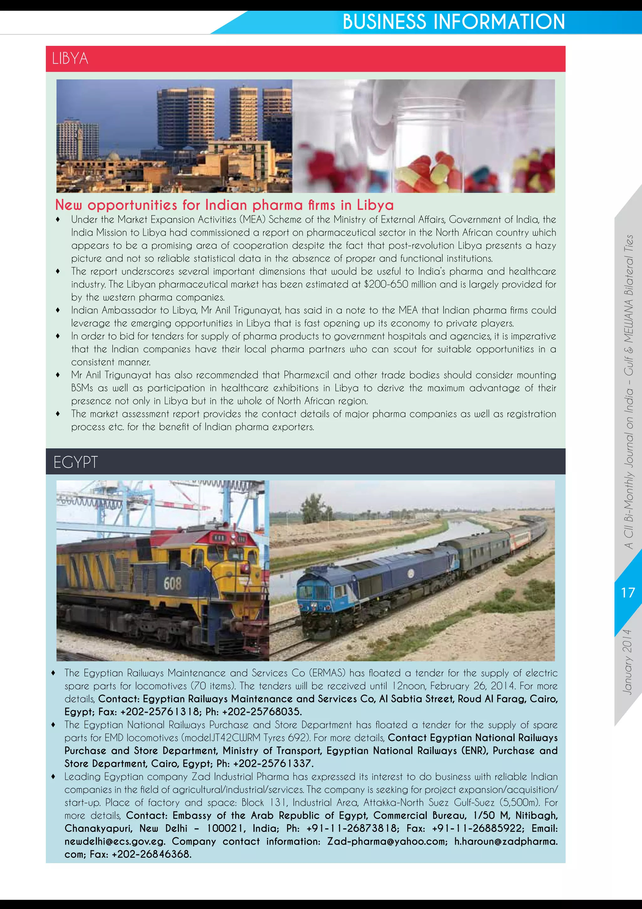 BUSINESS INFORMATION
LIBYA

	
Under the Market Expansion Activities (MEA) Scheme of the Ministry of External Affairs, Government of India, the
India Mission to Libya had commissioned a report on pharmaceutical sector in the North African country which
appears to be a promising area of cooperation despite the fact that post-revolution Libya presents a hazy
picture and not so reliable statistical data in the absence of proper and functional institutions. 
	
The report underscores several important dimensions that would be useful to India’s pharma and healthcare
industry. The Libyan pharmaceutical market has been estimated at $200-650 million and is largely provided for
by the western pharma companies.
	
Indian Ambassador to Libya, Mr Anil Trigunayat, has said in a note to the MEA that Indian pharma firms could
leverage the emerging opportunities in Libya that is fast opening up its economy to private players.
	 order to bid for tenders for supply of pharma products to government hospitals and agencies, it is imperative
In
that the Indian companies have their local pharma partners who can scout for suitable opportunities in a
consistent manner. 
	 Anil Trigunayat has also recommended that Pharmexcil and other trade bodies should consider mounting
Mr
BSMs as well as participation in healthcare exhibitions in Libya to derive the maximum advantage of their
presence not only in Libya but in the whole of North African region. 
	
The market assessment report provides the contact details of major pharma companies as well as registration
process etc. for the benefit of Indian pharma exporters. 

EGYPT

A CII Bi-Monthly Journal on India – Gulf  MEWANA Bilateral Ties

New opportunities for Indian pharma firms in Libya

	
The Egyptian Railways Maintenance and Services Co (ERMAS) has floated a tender for the supply of electric
spare parts for locomotives (70 items). The tenders will be received until 12noon, February 26, 2014. For more
details, Contact: Egyptian Railways Maintenance and Services Co, Al Sabtia Street, Roud Al Farag, Cairo,
Egypt; Fax: +202-25761318; Ph: +202-25768035.
	
The Egyptian National Railways Purchase and Store Department has floated a tender for the supply of spare
parts for EMD locomotives (modelJT42CWRM Tyres 692). For more details, Contact Egyptian National Railways
Purchase and Store Department, Ministry of Transport, Egyptian National Railways (ENR), Purchase and
Store Department, Cairo, Egypt; Ph: +202-25761337.
	
Leading Egyptian company Zad Industrial Pharma has expressed its interest to do business with reliable Indian
companies in the field of agricultural/industrial/services. The company is seeking for project expansion/acquisition/
start-up. Place of factory and space: Block 131, Industrial Area, Attakka-North Suez Gulf-Suez (5,500m). For
more details, Contact: Embassy of the Arab Republic of Egypt, Commercial Bureau, 1/50 M, Nitibagh,
Chanakyapuri, New Delhi – 100021, India; Ph: +91-11-26873818; Fax: +91-11-26885922; Email:
newdelhi@ecs.gov.eg. Company contact information: Zad-pharma@yahoo.com; h.haroun@zadpharma.
com; Fax: +202-26846368.

January 2014

17

 