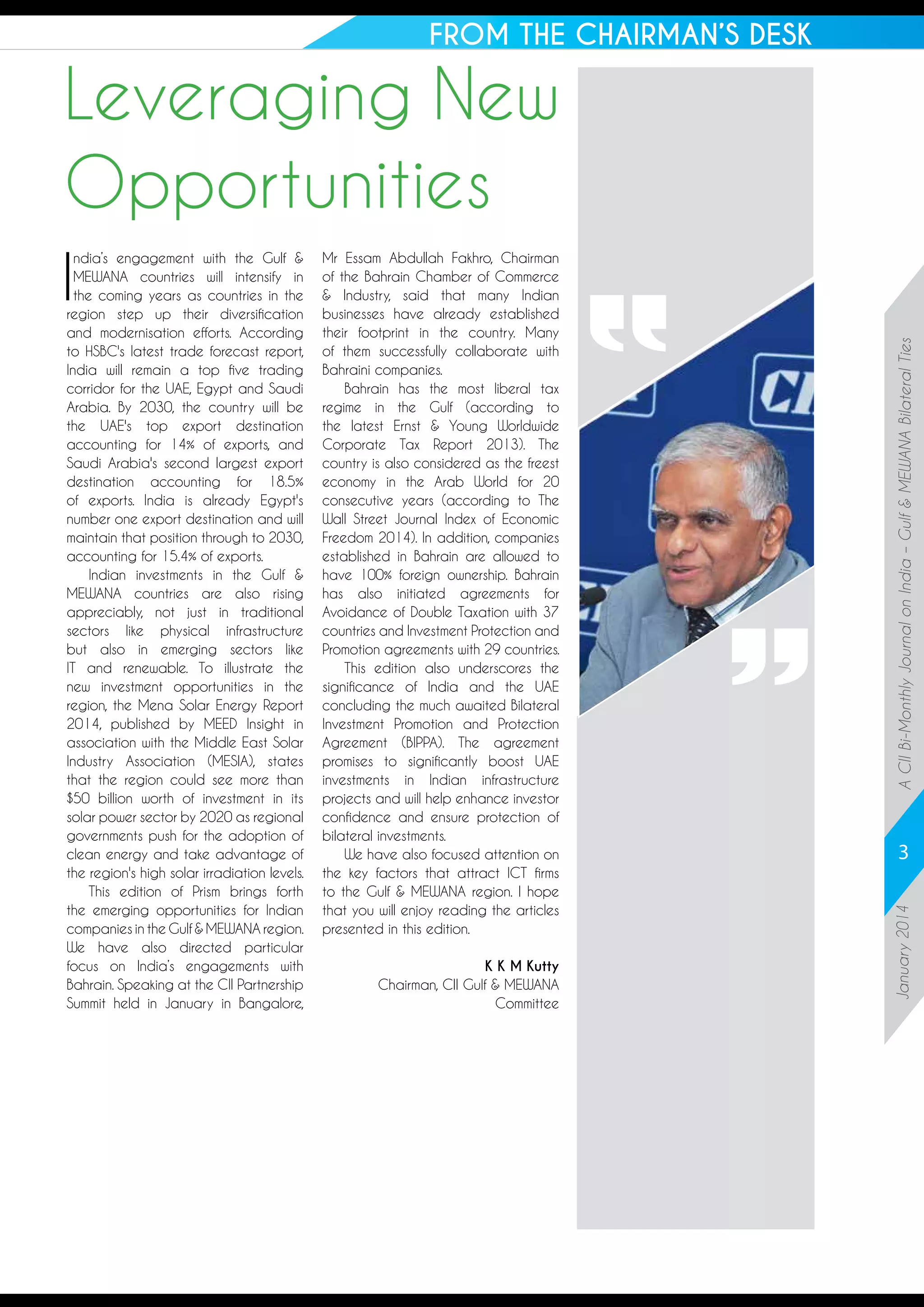 FROM THE CHAIRMAN’S DESK

Mr Essam Abdullah Fakhro, Chairman
of the Bahrain Chamber of Commerce
& Industry, said that many Indian
businesses have already established
their footprint in the country. Many
of them successfully collaborate with
Bahraini companies.
Bahrain has the most liberal tax
regime in the Gulf (according to
the latest Ernst & Young Worldwide
Corporate Tax Report 2013). The
country is also considered as the freest
economy in the Arab World for 20
consecutive years (according to The
Wall Street Journal Index of Economic
Freedom 2014). In addition, companies
established in Bahrain are allowed to
have 100% foreign ownership. Bahrain
has also initiated agreements for
Avoidance of Double Taxation with 37
countries and Investment Protection and
Promotion agreements with 29 countries.
This edition also underscores the
significance of India and the UAE
concluding the much awaited Bilateral
Investment Promotion and Protection
Agreement (BIPPA). The agreement
promises to significantly boost UAE
investments in Indian infrastructure
projects and will help enhance investor
confidence and ensure protection of
bilateral investments.
We have also focused attention on
the key factors that attract ICT firms
to the Gulf & MEWANA region. I hope
that you will enjoy reading the articles
presented in this edition.
K K M Kutty
Chairman, CII Gulf & MEWANA
Committee

3
January 2014

I

ndia’s engagement with the Gulf &
MEWANA countries will intensify in
the coming years as countries in the
region step up their diversification
and modernisation efforts. According
to HSBC's latest trade forecast report,
India will remain a top five trading
corridor for the UAE, Egypt and Saudi
Arabia. By 2030, the country will be
the UAE's top export destination
accounting for 14% of exports, and
Saudi Arabia's second largest export
destination accounting for 18.5%
of exports. India is already Egypt's
number one export destination and will
maintain that position through to 2030,
accounting for 15.4% of exports.
Indian investments in the Gulf &
MEWANA countries are also rising
appreciably, not just in traditional
sectors like physical infrastructure
but also in emerging sectors like
IT and renewable. To illustrate the
new investment opportunities in the
region, the Mena Solar Energy Report
2014, published by MEED Insight in
association with the Middle East Solar
Industry Association (MESIA), states
that the region could see more than
$50 billion worth of investment in its
solar power sector by 2020 as regional
governments push for the adoption of
clean energy and take advantage of
the region's high solar irradiation levels.
This edition of Prism brings forth
the emerging opportunities for Indian
companies in the Gulf & MEWANA region.
We have also directed particular
focus on India’s engagements with
Bahrain. Speaking at the CII Partnership
Summit held in January in Bangalore,

A CII Bi-Monthly Journal on India – Gulf & MEWANA Bilateral Ties

Leveraging New
Opportunities

 