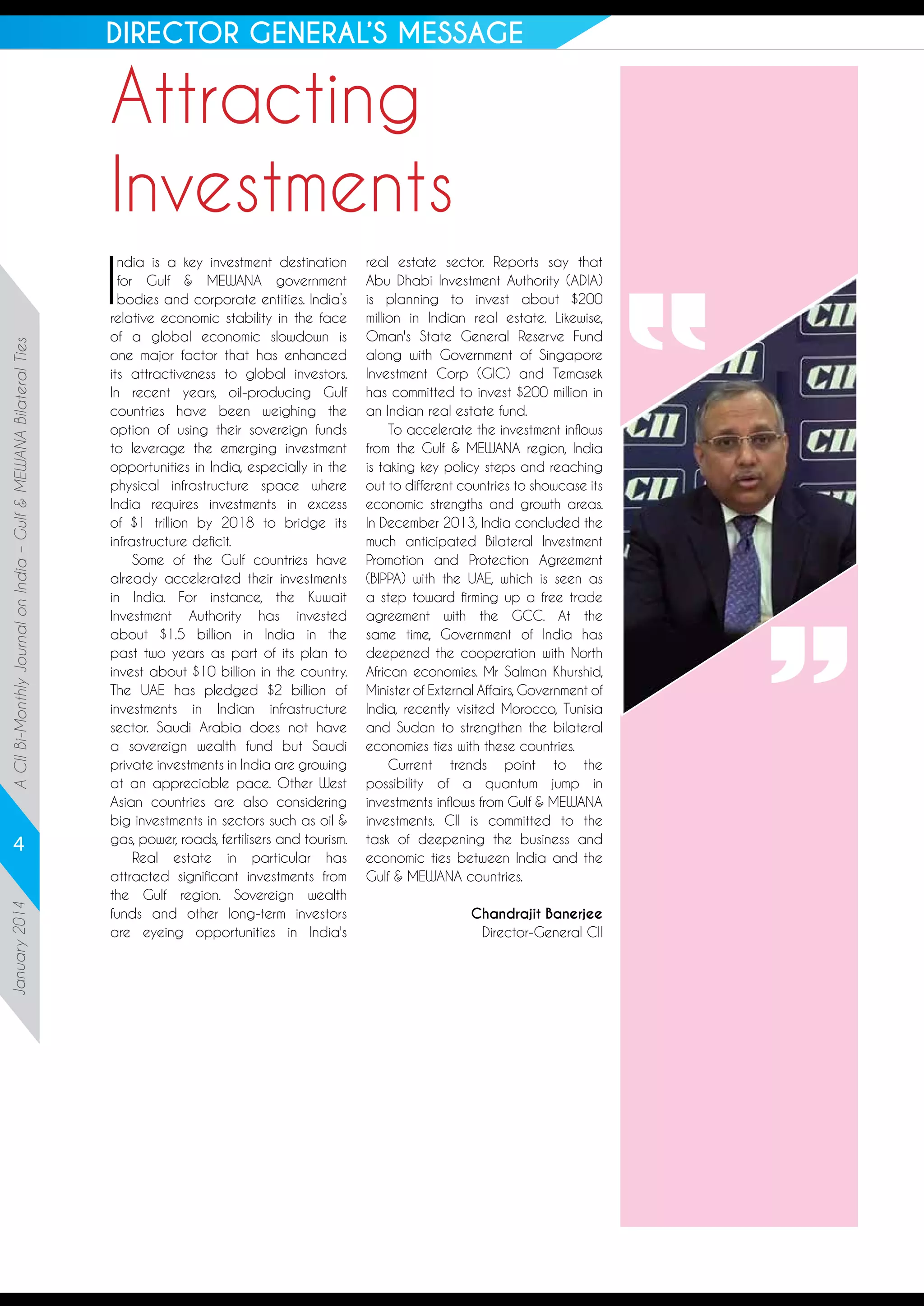 DIRECTOR GENERAL’S MESSAGE

Attracting
Investments
A CII Bi-Monthly Journal on India – Gulf & MEWANA Bilateral Ties

I

January 2014

4

ndia is a key investment destination
for Gulf & MEWANA government
bodies and corporate entities. India’s
relative economic stability in the face
of a global economic slowdown is
one major factor that has enhanced
its attractiveness to global investors.
In recent years, oil-producing Gulf
countries have been weighing the
option of using their sovereign funds
to leverage the emerging investment
opportunities in India, especially in the
physical infrastructure space where
India requires investments in excess
of $1 trillion by 2018 to bridge its
infrastructure deficit.
Some of the Gulf countries have
already accelerated their investments
in India. For instance, the Kuwait
Investment Authority has invested
about $1.5 billion in India in the
past two years as part of its plan to
invest about $10 billion in the country.
The UAE has pledged $2 billion of
investments in Indian infrastructure
sector. Saudi Arabia does not have
a sovereign wealth fund but Saudi
private investments in India are growing
at an appreciable pace. Other West
Asian countries are also considering
big investments in sectors such as oil &
gas, power, roads, fertilisers and tourism.
Real estate in particular has
attracted significant investments from
the Gulf region. Sovereign wealth
funds and other long-term investors
are eyeing opportunities in India's

real estate sector. Reports say that
Abu Dhabi Investment Authority (ADIA)
is planning to invest about $200
million in Indian real estate. Likewise,
Oman's State General Reserve Fund
along with Government of Singapore
Investment Corp (GIC) and Temasek
has committed to invest $200 million in
an Indian real estate fund.
To accelerate the investment inflows
from the Gulf & MEWANA region, India
is taking key policy steps and reaching
out to different countries to showcase its
economic strengths and growth areas.
In December 2013, India concluded the
much anticipated Bilateral Investment
Promotion and Protection Agreement
(BIPPA) with the UAE, which is seen as
a step toward firming up a free trade
agreement with the GCC. At the
same time, Government of India has
deepened the cooperation with North
African economies. Mr Salman Khurshid,
Minister of External Affairs, Government of
India, recently visited Morocco, Tunisia
and Sudan to strengthen the bilateral
economies ties with these countries.
Current trends point to the
possibility of a quantum jump in
investments inflows from Gulf & MEWANA
investments. CII is committed to the
task of deepening the business and
economic ties between India and the
Gulf & MEWANA countries.
Chandrajit Banerjee
Director-General CII

 