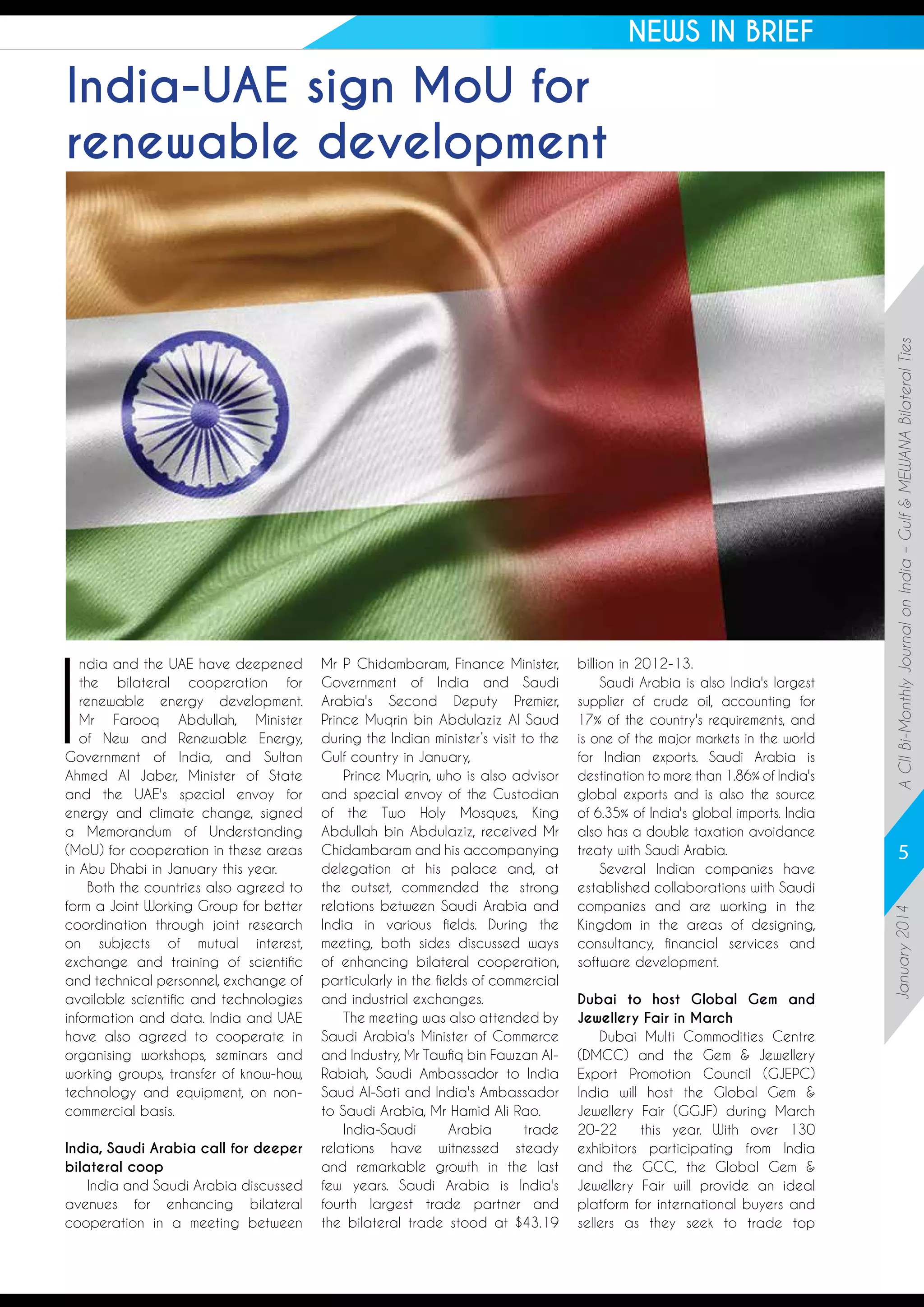 NEWS IN BRIEF

India, Saudi Arabia call for deeper
bilateral coop
India and Saudi Arabia discussed
avenues for enhancing bilateral
cooperation in a meeting between

Mr P Chidambaram, Finance Minister,
Government of India and Saudi
Arabia's Second Deputy Premier,
Prince Muqrin bin Abdulaziz Al Saud
during the Indian minister’s visit to the
Gulf country in January,
Prince Muqrin, who is also advisor
and special envoy of the Custodian
of the Two Holy Mosques, King
Abdullah bin Abdulaziz, received Mr
Chidambaram and his accompanying
delegation at his palace and, at
the outset, commended the strong
relations between Saudi Arabia and
India in various fields. During the
meeting, both sides discussed ways
of enhancing bilateral cooperation,
particularly in the fields of commercial
and industrial exchanges.
The meeting was also attended by
Saudi Arabia's Minister of Commerce
and Industry, Mr Tawfiq bin Fawzan AlRabiah, Saudi Ambassador to India
Saud Al-Sati and India's Ambassador
to Saudi Arabia, Mr Hamid Ali Rao.
India-Saudi
Arabia
trade
relations have witnessed steady
and remarkable growth in the last
few years. Saudi Arabia is India's
fourth largest trade partner and
the bilateral trade stood at $43.19

billion in 2012-13.
Saudi Arabia is also India's largest
supplier of crude oil, accounting for
17% of the country's requirements, and
is one of the major markets in the world
for Indian exports. Saudi Arabia is
destination to more than 1.86% of India's
global exports and is also the source
of 6.35% of India's global imports. India
also has a double taxation avoidance
treaty with Saudi Arabia.
Several Indian companies have
established collaborations with Saudi
companies and are working in the
Kingdom in the areas of designing,
consultancy, financial services and
software development.
Dubai to host Global Gem and
Jewellery Fair in March 
Dubai Multi Commodities Centre
(DMCC) and the Gem & Jewellery
Export Promotion Council (GJEPC)
India will host the Global Gem &
Jewellery Fair (GGJF) during March
20-22
this year. With over 130
exhibitors participating from India
and the GCC, the Global Gem &
Jewellery Fair will provide an ideal
platform for international buyers and
sellers as they seek to trade top

5
January 2014

I

ndia and the UAE have deepened
the bilateral cooperation for
renewable energy development.
Mr Farooq Abdullah, Minister
of New and Renewable Energy,
Government of India, and Sultan
Ahmed Al Jaber, Minister of State
and the UAE's special envoy for
energy and climate change, signed
a Memorandum of Understanding
(MoU) for cooperation in these areas
in Abu Dhabi in January this year. 
Both the countries also agreed to
form a Joint Working Group for better
coordination through joint research
on subjects of mutual interest,
exchange and training of scientific
and technical personnel, exchange of
available scientific and technologies
information and data. India and UAE
have also agreed to cooperate in
organising workshops, seminars and
working groups, transfer of know-how,
technology and equipment, on noncommercial basis. 

A CII Bi-Monthly Journal on India – Gulf & MEWANA Bilateral Ties

India-UAE sign MoU for
renewable development

 