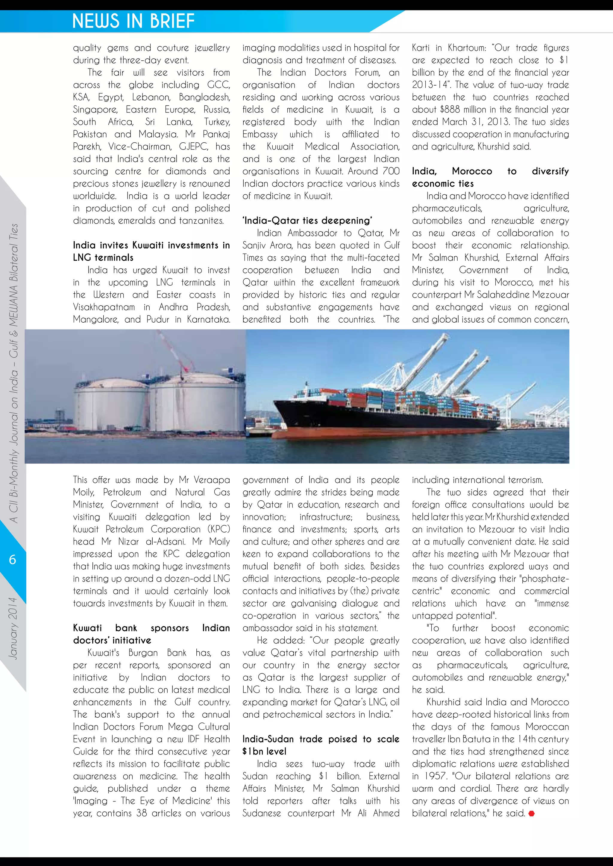 A CII Bi-Monthly Journal on India – Gulf & MEWANA Bilateral Ties

NEWS IN BRIEF

January 2014

6

quality gems and couture jewellery
during the three-day event. 
The fair will see visitors from
across the globe including GCC,
KSA, Egypt, Lebanon, Bangladesh,
Singapore, Eastern Europe, Russia,
South Africa, Sri Lanka, Turkey,
Pakistan and Malaysia. Mr Pankaj
Parekh, Vice-Chairman, GJEPC, has
said that India's central role as the
sourcing centre for diamonds and
precious stones jewellery is renowned
worldwide.  India is a world leader
in production of cut and polished
diamonds, emeralds and tanzanites.
India invites Kuwaiti investments in
LNG terminals
India has urged Kuwait to invest
in the upcoming LNG terminals in
the Western and Easter coasts in
Visakhapatnam in Andhra Pradesh,
Mangalore, and Pudur in Karnataka.

This offer was made by Mr Veraapa
Moily, Petroleum and Natural Gas
Minister, Government of India, to a
visiting Kuwaiti delegation led by
Kuwait Petroleum Corporation (KPC)
head Mr Nizar al-Adsani. Mr Moily
impressed upon the KPC delegation
that India was making huge investments
in setting up around a dozen-odd LNG
terminals and it would certainly look
towards investments by Kuwait in them.
Kuwati bank sponsors Indian
doctors’ initiative
Kuwait's Burgan Bank has, as
per recent reports, sponsored an
initiative by Indian doctors to
educate the public on latest medical
enhancements in the Gulf country.
The bank's support to the annual
Indian Doctors Forum Mega Cultural
Event in launching a new IDF Health
Guide for the third consecutive year
reflects its mission to facilitate public
awareness on medicine. The health
guide, published under a theme
'Imaging - The Eye of Medicine' this
year, contains 38 articles on various

imaging modalities used in hospital for
diagnosis and treatment of diseases. 
The Indian Doctors Forum, an
organisation of Indian doctors
residing and working across various
fields of medicine in Kuwait, is a
registered body with the Indian
Embassy which is affiliated to
the Kuwait Medical Association,
and is one of the largest Indian
organisations in Kuwait. Around 700
Indian doctors practice various kinds
of medicine in Kuwait.
‘India-Qatar ties deepening’
Indian Ambassador to Qatar, Mr
Sanjiv Arora, has been quoted in Gulf
Times as saying that the multi-faceted
cooperation between India and
Qatar within the excellent framework
provided by historic ties and regular
and substantive engagements have
benefited both the countries. “The

government of India and its people
greatly admire the strides being made
by Qatar in education, research and
innovation; infrastructure; business,
finance and investments; sports, arts
and culture; and other spheres and are
keen to expand collaborations to the
mutual benefit of both sides. Besides
official interactions, people-to-people
contacts and initiatives by (the) private
sector are galvanising dialogue and
co-operation in various sectors,” the
ambassador said in his statement.
He added: “Our people greatly
value Qatar’s vital partnership with
our country in the energy sector
as Qatar is the largest supplier of
LNG to India. There is a large and
expanding market for Qatar’s LNG, oil
and petrochemical sectors in India.”
India-Sudan trade poised to scale
$1bn level
India sees two-way trade with
Sudan reaching $1 billion. External
Affairs Minister, Mr Salman Khurshid
told reporters after talks with his
Sudanese counterpart Mr Ali Ahmed

Karti in Khartoum: “Our trade figures
are expected to reach close to $1
billion by the end of the financial year
2013-14”. The value of two-way trade
between the two countries reached
about $888 million in the financial year
ended March 31, 2013. The two sides
discussed cooperation in manufacturing
and agriculture, Khurshid said.
India,
Morocco
to
diversify
economic ties
India and Morocco have identified
pharmaceuticals,
agriculture,
automobiles and renewable energy
as new areas of collaboration to
boost their economic relationship.
Mr Salman Khurshid, External Affairs
Minister,
Government
of
India,
during his visit to Morocco, met his
counterpart Mr Salaheddine Mezouar
and exchanged views on regional
and global issues of common concern,

including international terrorism.
The two sides agreed that their
foreign office consultations would be
held later this year. Mr Khurshid extended
an invitation to Mezouar to visit India
at a mutually convenient date. He said
after his meeting with Mr Mezouar that
the two countries explored ways and
means of diversifying their "phosphatecentric" economic and commercial
relations which have an "immense
untapped potential".
"To further boost economic
cooperation, we have also identified
new areas of collaboration such
as
pharmaceuticals,
agriculture,
automobiles and renewable energy,"
he said.
Khurshid said India and Morocco
have deep-rooted historical links from
the days of the famous Moroccan
traveller Ibn Batuta in the 14th century
and the ties had strengthened since
diplomatic relations were established
in 1957. "Our bilateral relations are
warm and cordial. There are hardly
any areas of divergence of views on
bilateral relations," he said.

 
