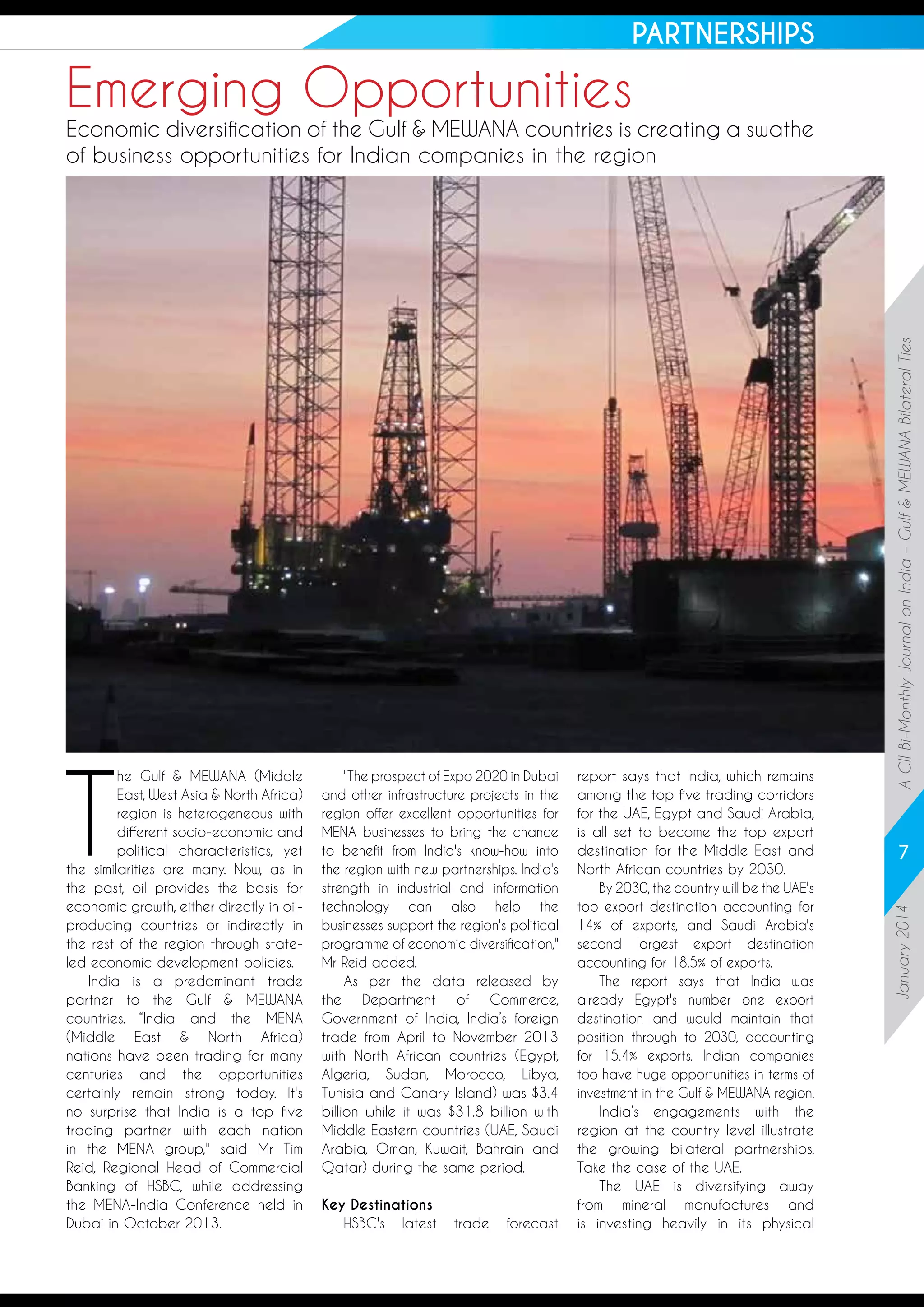 PARTNERSHIPS

Emerging Opportunities

"The prospect of Expo 2020 in Dubai
and other infrastructure projects in the
region offer excellent opportunities for
MENA businesses to bring the chance
to benefit from India's know-how into
the region with new partnerships. India's
strength in industrial and information
technology can also help the
businesses support the region's political
programme of economic diversification,"
Mr Reid added.
As per the data released by
the Department of Commerce,
Government of India, India’s foreign
trade from April to November 2013
with North African countries (Egypt,
Algeria, Sudan, Morocco, Libya,
Tunisia and Canary Island) was $3.4
billion while it was $31.8 billion with
Middle Eastern countries (UAE, Saudi
Arabia, Oman, Kuwait, Bahrain and
Qatar) during the same period.  
Key Destinations
HSBC's latest

trade

forecast

report says that India, which remains
among the top five trading corridors
for the UAE, Egypt and Saudi Arabia,
is all set to become the top export
destination for the Middle East and
North African countries by 2030.
By 2030, the country will be the UAE's
top export destination accounting for
14% of exports, and Saudi Arabia's
second largest export destination
accounting for 18.5% of exports.
The report says that India was
already Egypt's number one export
destination and would maintain that
position through to 2030, accounting
for 15.4% exports. Indian companies
too have huge opportunities in terms of
investment in the Gulf & MEWANA region.
India’s engagements with the
region at the country level illustrate
the growing bilateral partnerships.
Take the case of the UAE.
The UAE is diversifying away
from mineral manufactures and
is investing heavily in its physical

7
January 2014

T

he Gulf & MEWANA (Middle
East, West Asia & North Africa)
region is heterogeneous with
different socio-economic and
political characteristics, yet
the similarities are many. Now, as in
the past, oil provides the basis for
economic growth, either directly in oilproducing countries or indirectly in
the rest of the region through stateled economic development policies.
India is a predominant trade
partner to the Gulf & MEWANA
countries. “India and the MENA
(Middle East & North Africa)
nations have been trading for many
centuries and the opportunities
certainly remain strong today. It's
no surprise that India is a top five
trading partner with each nation
in the MENA group," said Mr Tim
Reid, Regional Head of Commercial
Banking of HSBC, while addressing
the MENA-India Conference held in
Dubai in October 2013.

A CII Bi-Monthly Journal on India – Gulf & MEWANA Bilateral Ties

Economic diversification of the Gulf & MEWANA countries is creating a swathe
of business opportunities for Indian companies in the region

 