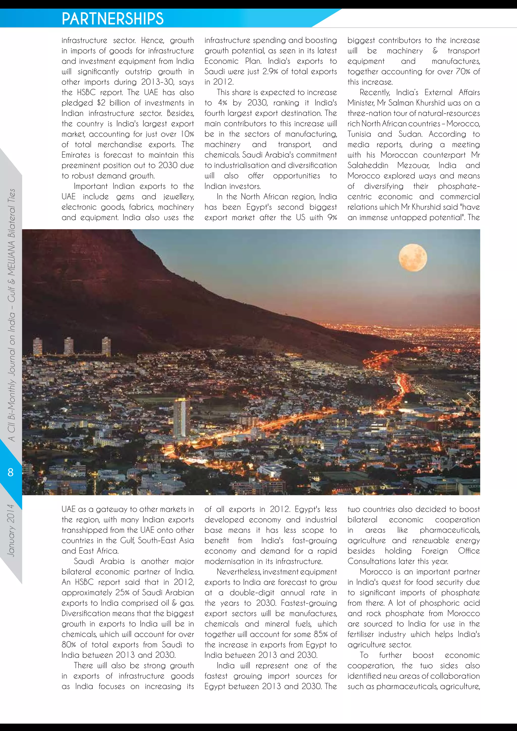 A CII Bi-Monthly Journal on India – Gulf & MEWANA Bilateral Ties

PARTNERSHIPS
infrastructure sector. Hence, growth
in imports of goods for infrastructure
and investment equipment from India
will significantly outstrip growth in
other imports during 2013-30, says
the HSBC report. The UAE has also
pledged $2 billion of investments in
Indian infrastructure sector. Besides,
the country is India's largest export
market, accounting for just over 10%
of total merchandise exports. The
Emirates is forecast to maintain this
preeminent position out to 2030 due
to robust demand growth.
Important Indian exports to the
UAE include gems and jewellery,
electronic goods, fabrics, machinery
and equipment. India also uses the

infrastructure spending and boosting
growth potential, as seen in its latest
Economic Plan. India's exports to
Saudi were just 2.9% of total exports
in 2012.
This share is expected to increase
to 4% by 2030, ranking it India's
fourth largest export destination. The
main contributors to this increase will
be in the sectors of manufacturing,
machinery and transport, and
chemicals. Saudi Arabia's commitment
to industrialisation and diversification
will also offer opportunities to
Indian investors.
In the North African region, India
has been Egypt's second biggest
export market after the US with 9%

biggest contributors to the increase
will be machinery & transport
equipment
and
manufactures,
together accounting for over 70% of
this increase.
Recently, India’s External Affairs
Minister, Mr Salman Khurshid was on a
three-nation tour of natural-resources
rich North African countries – Morocco,
Tunisia and Sudan. According to
media reports, during a meeting
with his Moroccan counterpart Mr
Salaheddin Mezouar, India and
Morocco explored ways and means
of diversifying their phosphatecentric economic and commercial
relations which Mr Khurshid said "have
an immense untapped potential". The

UAE as a gateway to other markets in
the region, with many Indian exports
transshipped from the UAE onto other
countries in the Gulf, South-East Asia
and East Africa.
Saudi Arabia is another major
bilateral economic partner of India.
An HSBC report said that in 2012,
approximately 25% of Saudi Arabian
exports to India comprised oil & gas.
Diversification means that the biggest
growth in exports to India will be in
chemicals, which will account for over
80% of total exports from Saudi to
India between 2013 and 2030.
There will also be strong growth
in exports of infrastructure goods
as India focuses on increasing its

of all exports in 2012. Egypt's less
developed economy and industrial
base means it has less scope to
benefit from India's fast-growing
economy and demand for a rapid
modernisation in its infrastructure.
Nevertheless, investment equipment
exports to India are forecast to grow
at a double-digit annual rate in
the years to 2030. Fastest-growing
export sectors will be manufactures,
chemicals and mineral fuels, which
together will account for some 85% of
the increase in exports from Egypt to
India between 2013 and 2030.
India will represent one of the
fastest growing import sources for
Egypt between 2013 and 2030. The

two countries also decided to boost
bilateral economic cooperation
in
areas
like
pharmaceuticals,
agriculture and renewable energy
besides holding Foreign Office
Consultations later this year.
Morocco is an important partner
in India's quest for food security due
to significant imports of phosphate
from there. A lot of phosphoric acid
and rock phosphate from Morocco
are sourced to India for use in the
fertiliser industry which helps India's
agriculture sector.
To further boost economic
cooperation, the two sides also
identified new areas of collaboration
such as pharmaceuticals, agriculture,

January 2014

8

 